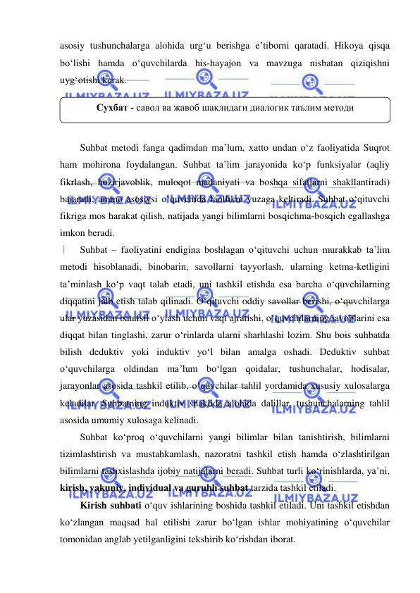  
 
asosiy tushunchalarga alohida urg‘u berishga e’tiborni qaratadi. Hikoya qisqa 
bo‘lishi hamda o‘quvchilarda his-hayajon va mavzuga nisbatan qiziqishni 
uyg‘otishi kerak.  
 
 
 
Suhbat metodi fanga qadimdan ma’lum, xatto undan o‘z faoliyatida Suqrot 
ham mohirona foydalangan. Suhbat ta’lim jarayonida ko‘p funksiyalar (aqliy 
fikrlash, hozirjavoblik, muloqot madaniyati va boshqa sifatlarni shakllantiradi) 
bajaradi, ammo asosiysi o‘quvchida faollikni yuzaga keltiradi. Suhbat o‘qituvchi 
fikriga mos harakat qilish, natijada yangi bilimlarni bosqichma-bosqich egallashga 
imkon beradi. 
Suhbat – faoliyatini endigina boshlagan o‘qituvchi uchun murakkab ta’lim 
metodi hisoblanadi, binobarin, savollarni tayyorlash, ularning ketma-ketligini 
ta’minlash ko‘p vaqt talab etadi, uni tashkil etishda esa barcha o‘quvchilarning 
diqqatini jalb etish talab qilinadi. O‘qituvchi oddiy savollar berishi, o‘quvchilarga 
ular yuzasidan batafsil o‘ylash uchun vaqt ajratishi, o‘quvchilarning javoblarini esa 
diqqat bilan tinglashi, zarur o‘rinlarda ularni sharhlashi lozim. Shu bois suhbatda 
bilish deduktiv yoki induktiv yo‘l bilan amalga oshadi. Deduktiv suhbat 
o‘quvchilarga oldindan ma’lum bo‘lgan qoidalar, tushunchalar, hodisalar, 
jarayonlar asosida tashkil etilib, o‘quvchilar tahlil yordamida xususiy xulosalarga 
keladilar. Suhbatning induktiv shaklida alohida dalillar, tushunchalarning tahlil 
asosida umumiy xulosaga kelinadi. 
Suhbat ko‘proq o‘quvchilarni yangi bilimlar bilan tanishtirish, bilimlarni 
tizimlashtirish va mustahkamlash, nazoratni tashkil etish hamda o‘zlashtirilgan 
bilimlarni tashxislashda ijobiy natijalarni beradi. Suhbat turli ko‘rinishlarda, ya’ni, 
kirish, yakuniy, individual va guruhli suhbat tarzida tashkil etiladi. 
Kirish suhbati o‘quv ishlarining boshida tashkil etiladi. Uni tashkil etishdan 
ko‘zlangan maqsad hal etilishi zarur bo‘lgan ishlar mohiyatining o‘quvchilar 
tomonidan anglab yetilganligini tekshirib ko‘rishdan iborat.  
Суҳбат - савол ва жавоб шаклидаги диалогик таълим методи 
