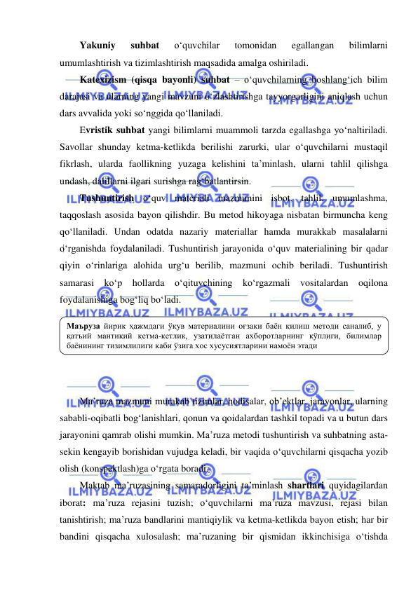  
 
Yakuniy 
suhbat 
o‘quvchilar 
tomonidan 
egallangan 
bilimlarni 
umumlashtirish va tizimlashtirish maqsadida amalga oshiriladi. 
Katexizism (qisqa bayonli) suhbat – o‘quvchilarning boshlang‘ich bilim 
darajasi va ularning yangi mavzuni o‘zlashtirishga tayyorgarligini aniqlash uchun 
dars avvalida yoki so‘nggida qo‘llaniladi. 
Evristik suhbat yangi bilimlarni muammoli tarzda egallashga yo‘naltiriladi. 
Savollar shunday ketma-ketlikda berilishi zarurki, ular o‘quvchilarni mustaqil 
fikrlash, ularda faollikning yuzaga kelishini ta’minlash, ularni tahlil qilishga 
undash, dalillarni ilgari surishga rag‘batlantirsin. 
Tushuntirish o‘quv materiali mazmunini isbot, tahlil, umumlashma, 
taqqoslash asosida bayon qilishdir. Bu metod hikoyaga nisbatan birmuncha keng 
qo‘llaniladi. Undan odatda nazariy materiallar hamda murakkab masalalarni 
o‘rganishda foydalaniladi. Tushuntirish jarayonida o‘quv materialining bir qadar 
qiyin o‘rinlariga alohida urg‘u berilib, mazmuni ochib beriladi. Tushuntirish 
samarasi ko‘p hollarda o‘qituvchining ko‘rgazmali vositalardan oqilona 
foydalanishiga bog‘liq bo‘ladi. 
 
 
 
 
 
Ma’ruza mazmuni murakab tizimlar, hodisalar, ob’ektlar, jarayonlar, ularning 
sababli-oqibatli bog‘lanishlari, qonun va qoidalardan tashkil topadi va u butun dars 
jarayonini qamrab olishi mumkin. Ma’ruza metodi tushuntirish va suhbatning asta-
sekin kengayib borishidan vujudga keladi, bir vaqida o‘quvchilarni qisqacha yozib 
olish (konspektlash)ga o‘rgata boradi. 
Maktab ma’ruzasining samaradorligini ta’minlash shartlari quyidagilardan 
iborat: ma’ruza rejasini tuzish; o‘quvchilarni ma’ruza mavzusi, rejasi bilan 
tanishtirish; ma’ruza bandlarini mantiqiylik va ketma-ketlikda bayon etish; har bir 
bandini qisqacha xulosalash; ma’ruzaning bir qismidan ikkinchisiga o‘tishda 
Маъруза йирик ҳажмдаги ўқув материалини оғзаки баён қилиш методи саналиб, у 
қатъий мантиқий кетма-кетлик, узатилаётган ахборотларнинг кўплиги, билимлар 
баёнининг тизимлилиги каби ўзига хос хусусиятларини намоён этади 
 
