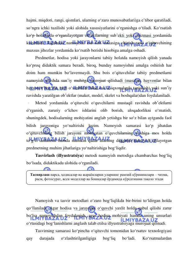  
 
hajmi, miqdori, rangi, qismlari, ularning o‘zaro munosabatlari)ga e’tibor qaratiladi, 
so‘ngra ichki tuzilishi yoki alohida xususiyatlarini o‘rganishga o‘tiladi. Ko‘rsatish 
ko‘p holatlarda o‘rganilayotgan ob’ektlarning sub’ekti yoki chizmasi yordamida 
kuzatiladi. Tajribalar namoyishi esa sinf taxtasiga chizish yoki o‘qituvchining 
maxsus jihozlar yordamida ko‘rsatib berishi hisobiga amalga oshadi. 
Predmetlar, hodisa yoki jarayonlarni tabiiy holatda namoyish qilish yanada 
ko‘proq didaktik samara beradi, biroq, bunday namoyishni amalga oshirish har 
doim ham mumkin bo‘lavermaydi. Shu bois o‘qituvchilar tabiiy predmetlarni 
namoyish qilishda sun’iy muhitga murojaat qilishadi (masalan, hayvonlar bilan 
hayvonot bog‘ida, turli o‘simliklar bilan esa issiqxonalarda tanishish) yoki sun’iy 
ravishda yaratilgan ob’ektlar (maket, model, skelet va boshqalar)dan foydalaniladi. 
Metod yordamida o‘qituvchi o‘quvchilarni mustaqil ravishda ob’ektlarni 
o‘rganish, zaruriy o‘lchov ishlarini olib borish, aloqadorlikni o‘rnatish, 
shuningdek, hodisalarning mohiyatini anglab yetishga bir so‘z bilan aytganda faol 
bilish jarayoniga yo‘naltirishi lozim. Namoyish samarasi ko‘p jihatdan 
o‘qituvchining bilish jarayoni mohiyatan o‘quvchilarning yoshiga mos holda 
to‘g‘ri tanlanishi hamda mumkin qadar ularning diqqatini namoyish etilayotgan 
predmetning muhim jihatlariga yo‘naltirishiga bog‘liqdir. 
Tasvirlash (illyustratsiya) metodi namoyish metodiga chambarchas bog‘liq 
bo‘lsada, didaktikada alohida o‘rganiladi.  
 
 
 
 
Namoyish va tasvir metodlari o‘zaro bog‘liqlikda bir-birini to‘ldirgan holda 
qo‘llaniladi. Agar hodisa va jarayonni o‘quvchi yaxlit holda qabul qilishi zarur 
bo‘lsa namoyishdan foydalanish, agar hodisa mohiyati hamda uning unsurlari 
o‘rtasidagi bog‘lanishlarni anglash talab etilsa illyustratsiyaga murojaat qilinadi. 
Tasvirning samarasi ko‘pincha o‘qituvchi tomonidan ko‘rsatuv texnologiyasi 
qay 
darajada 
o‘zlashtirilganligiga 
bog‘liq 
bo‘ladi. 
Ko‘rsatmalardan 
Тасвирлаш нарса, ҳодисалар ва жараёнларни уларнинг рамзий кўринишлари – чизма, 
расм, фотосурат, ясси моделлар ва бошқалар ёрдамида кўрсатишни тақозо этади 
