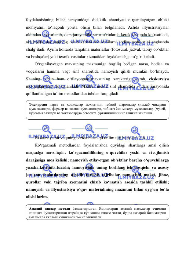  
 
foydalanishning bilish jarayonidagi didaktik ahamiyati o‘rganilayotgan ob’ekt 
mohiyatini to‘laqonli yorita olishi bilan belgilanadi. Aslida illyustratsiyalar 
oldindan tayyorlanib, dars jarayonida zarur o‘rinlarda kerakli hajmda ko‘rsatiladi, 
aks holda ular sonining oshib ketishi o‘quvchilarni hodisa mohiyatini anglashda 
chalg‘itadi. Ayrim hollarda tarqatma materiallar (fotosurat, jadval, tabiiy ob’ektlar 
va boshqalar) yoki texnik vositalar xizmatidan foydalanishga to‘g‘ri keladi. 
O‘rganilayotgan mavzuning mazmuniga bog‘liq bo‘lgan narsa, hodisa va 
voqealarni hamma vaqt sinf sharoitida namoyish qilish mumkin bo‘lmaydi. 
Shuning uchun ham o‘tilayotgan mavzuning xarakteriga qarab, ekskursiya 
metodidan ham foydalaniladi. Mazkur metod sinf sharoitida – dars jarayonida 
qo‘llaniladigan ta’lim metodlaridan iubdan farq qiladi. 
 
 
 
 
 
Ekskursiya bir vaqtning o‘zida mustaqil ta’lim turi ham sanaladi.  
Ko‘rgazmali metodlardan foydalanishda quyidagi shartlarga amal qilish 
maqsadga muvofiqdir: ko‘rgazmalilikning o‘quvchilar yoshi va rivojlanish 
darajasiga mos kelishi; namoyish etilayotgan ob’ektlar barcha o‘quvchilarga 
yaxshi ko‘rinib turishi; namoyishda uning boshlang‘ich bosqichi va asosiy 
jarayon (holat)larning ajralib turishi; tajribalar namoyishi maket, jihoz, 
qurollar yoki tajriba sxemasini chizib ko‘rsatish asosida tashkil etilishi; 
namoyish va illyustratsiya o‘quv materialining mazmuni bilan uyg‘un bo‘la 
olishi lozim. 
 
 
 
 
 
Амалий ишлар методи ўзлаштирилган билимларни амалий масалалар ечимини 
топишга йўналтирилган жараёнда қўллашни тақозо этади, бунда назарий билимларни 
амалиётда қўллаш кўникмаси ҳосил қилинади 
Экскурсия нарса ва ҳодисалар моҳиятини табиий шароитлар (ишлаб чиқариш 
муассасалари, фермер ва жамоа хўжаликлари, табиат) ёки махсус муассасалар (музей, 
кўргазма заллари ва ҳоказолар)да бевосита  ўрганилишининг ташкил этилиши  
