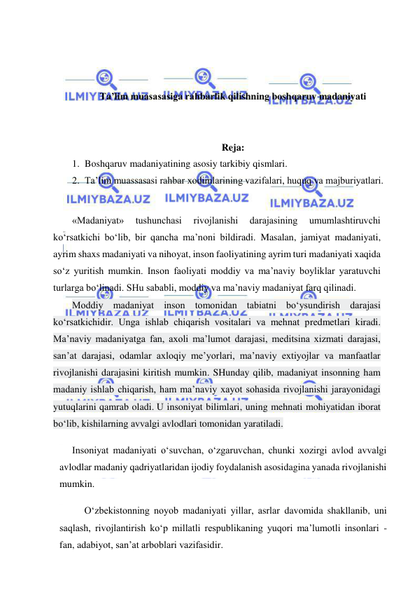  
 
 
 
 
Ta’lim muasasasiga rahbarlik qilishning boshqaruv madaniyati 
 
 
Reja: 
1. Boshqaruv madaniyatining asosiy tarkibiy qismlari.  
2. Ta’lim muassasasi rahbar xodimlarining vazifalari, huquq va majburiyatlari. 
 
«Madaniyat» 
tushunchasi 
rivojlanishi 
darajasining 
umumlashtiruvchi 
ko‘rsatkichi bo‘lib, bir qancha ma’noni bildiradi. Masalan, jamiyat madaniyati, 
ayrim shaxs madaniyati va nihoyat, inson faoliyatining ayrim turi madaniyati xaqida 
so‘z yuritish mumkin. Inson faoliyati moddiy va ma’naviy boyliklar yaratuvchi 
turlarga bo‘linadi. SHu sababli, moddiy va ma’naviy madaniyat farq qilinadi. 
Moddiy madaniyat inson tomonidan tabiatni bo‘ysundirish darajasi 
ko‘rsatkichidir. Unga ishlab chiqarish vositalari va mehnat predmetlari kiradi. 
Ma’naviy madaniyatga fan, axoli ma’lumot darajasi, meditsina xizmati darajasi, 
san’at darajasi, odamlar axloqiy me’yorlari, ma’naviy extiyojlar va manfaatlar 
rivojlanishi darajasini kiritish mumkin. SHunday qilib, madaniyat insonning ham 
madaniy ishlab chiqarish, ham ma’naviy xayot sohasida rivojlanishi jarayonidagi 
yutuqlarini qamrab oladi. U insoniyat bilimlari, uning mehnati mohiyatidan iborat 
bo‘lib, kishilarning avvalgi avlodlari tomonidan yaratiladi. 
Insoniyat madaniyati o‘suvchan, o‘zgaruvchan, chunki xozirgi avlod avvalgi 
avlodlar madaniy qadriyatlaridan ijodiy foydalanish asosidagina yanada rivojlanishi 
mumkin. 
O‘zbekistonning noyob madaniyati yillar, asrlar davomida shakllanib, uni 
saqlash, rivojlantirish ko‘p millatli respublikaning yuqori ma’lumotli insonlari -
fan, adabiyot, san’at arboblari vazifasidir. 
