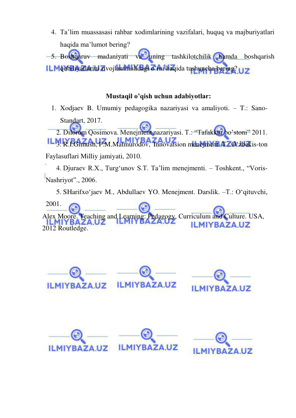  
 
4. Ta’lim muassasasi rahbar xodimlarining vazifalari, huquq va majburiyatlari 
haqida ma’lumot bering? 
5. Boshqaruv madaniyati va uning tashkilotchilik hamda boshqarish 
qobiliyatlarini rivojlantirishdagi o’rni haqida tushuncha bering? 
 
Mustaqil o’qish uchun adabiyotlar: 
1. Xodjaev B. Umumiy pedagogika nazariyasi va amaliyoti. – T.: Sano-
Standart, 2017. 
2. Dilorom Qosimova. Menejment nazariyasi. T.: “Tafakkur bo’stoni” 2011.  
3. R.I.Gimush, F.M.Matmurodov,  Innovatsion menejment. T.: O‘zbekis-ton 
Faylasuflari Milliy jamiyati, 2010. 
4. Djuraev R.X., Turg‘unov S.T. Ta’lim menejmenti. – Toshkent., “Voris-
Nashriyot”., 2006.  
5. SHarifxo‘jaev M., Abdullaev YO. Menejment. Darslik. –T.: O‘qituvchi, 
2001.  
Alex Moore. Teaching and Learning: Pedagogy, Curriculum and Culture. USA, 
2012 Routledge. 
