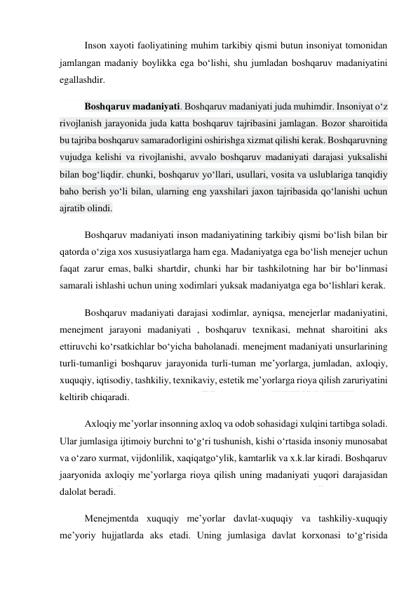  
 
Inson xayoti faoliyatining muhim tarkibiy qismi butun insoniyat tomonidan 
jamlangan madaniy boylikka ega bo‘lishi, shu jumladan boshqaruv madaniyatini 
egallashdir. 
Boshqaruv madaniyati. Boshqaruv madaniyati juda muhimdir. Insoniyat o‘z 
rivojlanish jarayonida juda katta boshqaruv tajribasini jamlagan. Bozor sharoitida 
bu tajriba boshqaruv samaradorligini oshirishga xizmat qilishi kerak. Boshqaruvning 
vujudga kelishi va rivojlanishi, avvalo boshqaruv madaniyati darajasi yuksalishi 
bilan bog‘liqdir. chunki, boshqaruv yo‘llari, usullari, vosita va uslublariga tanqidiy 
baho berish yo‘li bilan, ularning eng yaxshilari jaxon tajribasida qo‘lanishi uchun 
ajratib olindi. 
Boshqaruv madaniyati inson madaniyatining tarkibiy qismi bo‘lish bilan bir 
qatorda o‘ziga xos xususiyatlarga ham ega. Madaniyatga ega bo‘lish menejer uchun 
faqat zarur emas, balki shartdir, chunki har bir tashkilotning har bir bo‘linmasi 
samarali ishlashi uchun uning xodimlari yuksak madaniyatga ega bo‘lishlari kerak. 
Boshqaruv madaniyati darajasi xodimlar, ayniqsa, menejerlar madaniyatini, 
menejment jarayoni madaniyati , boshqaruv texnikasi, mehnat sharoitini aks 
ettiruvchi ko‘rsatkichlar bo‘yicha baholanadi. menejment madaniyati unsurlarining 
turli-tumanligi boshqaruv jarayonida turli-tuman me’yorlarga, jumladan, axloqiy, 
xuquqiy, iqtisodiy, tashkiliy, texnikaviy, estetik me’yorlarga rioya qilish zaruriyatini 
keltirib chiqaradi. 
Axloqiy me’yorlar insonning axloq va odob sohasidagi xulqini tartibga soladi. 
Ular jumlasiga ijtimoiy burchni to‘g‘ri tushunish, kishi o‘rtasida insoniy munosabat 
va o‘zaro xurmat, vijdonlilik, xaqiqatgo‘ylik, kamtarlik va x.k.lar kiradi. Boshqaruv 
jaaryonida axloqiy me’yorlarga rioya qilish uning madaniyati yuqori darajasidan 
dalolat beradi. 
Menejmentda xuquqiy me’yorlar davlat-xuquqiy va tashkiliy-xuquqiy 
me’yoriy hujjatlarda aks etadi. Uning jumlasiga davlat korxonasi to‘g‘risida 
