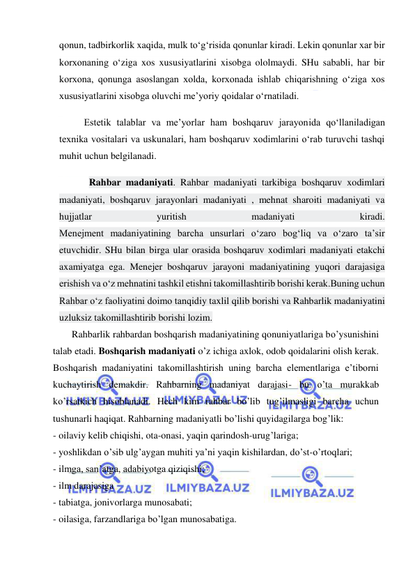  
 
qonun, tadbirkorlik xaqida, mulk to‘g‘risida qonunlar kiradi. Lekin qonunlar xar bir 
korxonaning o‘ziga xos xususiyatlarini xisobga ololmaydi. SHu sababli, har bir 
korxona, qonunga asoslangan xolda, korxonada ishlab chiqarishning o‘ziga xos 
xususiyatlarini xisobga oluvchi me’yoriy qoidalar o‘rnatiladi. 
Estetik talablar va me’yorlar ham boshqaruv jarayonida qo‘llaniladigan 
texnika vositalari va uskunalari, ham boshqaruv xodimlarini o‘rab turuvchi tashqi 
muhit uchun belgilanadi. 
Rahbar madaniyati. Rahbar madaniyati tarkibiga boshqaruv xodimlari 
madaniyati, boshqaruv jarayonlari madaniyati , mehnat sharoiti madaniyati va 
hujjatlar 
yuritish 
madaniyati 
kiradi. 
Menejment madaniyatining barcha unsurlari o‘zaro bog‘liq va o‘zaro ta’sir 
etuvchidir. SHu bilan birga ular orasida boshqaruv xodimlari madaniyati etakchi 
axamiyatga ega. Menejer boshqaruv jarayoni madaniyatining yuqori darajasiga 
erishish va o‘z mehnatini tashkil etishni takomillashtirib borishi kerak.Buning uchun 
Rahbar o‘z faoliyatini doimo tanqidiy taxlil qilib borishi va Rahbarlik madaniyatini 
uzluksiz takomillashtirib borishi lozim. 
Rahbarlik rahbardan boshqarish madaniyatining qonuniyatlariga bo’ysunishini 
talab etadi. Boshqarish madaniyati o’z ichiga axlok, odob qoidalarini olish kerak. 
Boshqarish madaniyatini takomillashtirish uning barcha elementlariga e’tiborni 
kuchaytirish demakdir. Rahbarning madaniyat darajasi- bu o’ta murakkab 
ko’rsatkich hisoblanadi. Hech kim rahbar bo’lib tug’ilmasligi barcha uchun 
tushunarli haqiqat. Rahbarning madaniyatli bo’lishi quyidagilarga bog’lik:  
- oilaviy kelib chiqishi, ota-onasi, yaqin qarindosh-urug’lariga; 
- yoshlikdan o’sib ulg’aygan muhiti ya’ni yaqin kishilardan, do’st-o’rtoqlari; 
- ilmga, san’atga, adabiyotga qiziqishi; 
- ilm darajasiga  
- tabiatga, jonivorlarga munosabati;  
- oilasiga, farzandlariga bo’lgan munosabatiga.  
