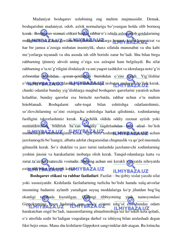  
 
Madaniyat boshqaruv uslubining eng muhim majmuasidir. Demak, 
boshqarishni madaniyat, odob, axlok normalariga bo’ysungan holda olib bormoq 
kerak.  Boshqaruv xizmati etikasi haqida rahbar o’z ishida axloq-odob qoidalarining 
muloyimlik va o’zaro yordam hamjihatlik, kattalarga hurmat, kichiklarga izzat va 
har bir jamoa a’zosiga nisbatan insoniylik, shaxs sifatida munosabat va shu kabi 
me’yorlarga tayanadi va shu asosda ish olib borishi zarur bo’ladi. Shu bilan birga 
rahbarning ijtimoiy ahvoli uning o’ziga xos axloqini ham belgilaydi. Bu sifat 
rahbarning o’ta to’g’riligini ifodalaydi va uni yuqori tashkilot va idoralarga noto’g’ri 
axborotlar berishdan, qonun-qoidalarni buzishdan o’zini tiyadi. Yig’ilishlar 
o’tkazilayotgan vaqtda ularning qatnashchilariga nisbatan muloyim bo’lish kerak, 
chunki odamlar bunday yig’ilishlarga maqbul boshqaruv qarorlarini yaratish uchun 
keladilar, bunday qarorlar esa birinchi navbatda, rahbar uchun o’ta muhim 
hisoblanadi. 
Boshqalarni 
sabr-toqat 
bilan 
eshitishga 
odatlanishimiz, 
so’zlovchilarning so’zini oxirigacha eshitishga harkat qilishimiz, xodimlarning 
faolligini takrorlashimiz kerak. Ko’pchilik oldida oddiy raxmat aytish yoki 
minnatdorchilik bildirish ba’zan moddiy taqdirlashdan ham afzal bo’lish 
mumkinligini unutmasligimiz kerak. Agar biror xodimni ishdagi nuqsonlari uchun 
jazolamoqchi bo’lsangiz, albatta adolat chegarasidan chiqmaslik va qo’pol muomala 
qilmaslik kerak. So’z shaklini va jazo turini tanlashda jazolanuvchi xodimlarning 
yoshini jinsini va harakatlarini inobatga olish kerak. Tanqid-odamlarga katta va 
zarur ta’sir ko’rsatuvchi vositadir. Shuning uchun uni kerakli vaziyatda nihoyatda 
extiyotlik bilan ishlatmok kerak.   
Boshqaruv etikasi va rahbar fazilatlari. Fazilat – bu ijobiy xislat yaxshi sifat 
yoki xususiyatdir. Kishilarda fazilatlarining turlicha bo‘lishi hamda xulq-atvorlar 
insonning badanini aylanib yuradigan suyuq moddalariga ko‘p jihatdan bog‘liq 
ekanligi 
tajribada 
kuzatilgan. 
Qadimgi 
tibbiyotning 
yirik 
namoyondasi 
Gippokratning inson badanida qon asosiy o‘rinni ishg‘ol etsa bunday odam 
harakatchan engil bo‘ladi, taassurotlarning almashinishiga tez ko‘nikib keta qoladi, 
o‘z atrofida sodir bo‘ladigan voqealarga darhol va ishtiyoq bilan aralashadi degan 
fikri bejiz emas. Mana shu kishilarni Gippokrot sangviniklar deb atagan. Bu lotincha 
