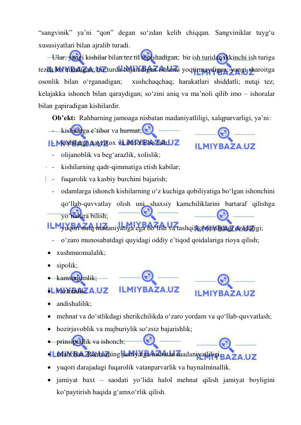  
 
“sangvinik” ya’ni “qon” degan so‘zdan kelib chiqqan. Sangviniklar tuyg‘u 
xususiyatlari bilan ajralib turadi.   
Ular: yangi kishilar bilan tez til topishadigan;  bir ish turidan ikkinchi ish turiga 
tezda ko‘nikadigan; bir turda bajaradigan ishlarni yoqtirmaydigan; yangi sharoitga 
osonlik bilan o‘rganadigan;  xushchaqchaq; harakatlari shiddatli; nutqi tez; 
kelajakka ishonch bilan qaraydigan; so‘zini aniq va ma’noli qilib imo – ishoralar 
bilan gapiradigan kishilardir. 
Ob’ekt:  Rahbarning jamoaga nisbatan madaniyatliligi, xalqparvarligi, ya’ni: 
- kishilarga e’tibor va hurmat;  
- kishilarga xayrixox va iltifotli bo‘lish;   
- olijanoblik va beg‘arazlik, xolislik; 
- kishilarning qadr-qimmatiga etish kabilar; 
- fuqarolik va kasbiy burchini bajarish; 
- odamlarga ishonch kishilarning o‘z kuchiga qobiliyatiga bo‘lgan ishonchini 
qo‘llab-quvvatlay olish uni shaxsiy kamchiliklarini bartaraf qilishga 
yo‘naltira bilish; 
- yuqori nutq madaniyatiga ega bo‘lish va tashqi ko‘rinishdagi ozodaligi; 
- o‘zaro munosabatdagi quyidagi oddiy e’tiqod qoidalariga rioya qilish; 
 xushmuomalalik; 
 sipolik; 
 kamsuqumlik; 
 vazminlik;  
 andishalilik; 
 mehnat va do‘stlikdagi sherikchilikda o‘zaro yordam va qo‘llab-quvvatlash; 
 hozirjavoblik va majburiylik so‘zsiz bajarishlik; 
 prinsipiallik va ishonch; 
 talabchan. Rahbarning jamiyatga nisbatan madaniyatliligi. 
 yuqori darajadagi fuqarolik vatanparvarlik va baynalminallik.  
 jamiyat baxt – saodati yo‘lida halol mehnat qilish jamiyat boyligini 
ko‘paytirish haqida g‘amxo‘rlik qilish. 
