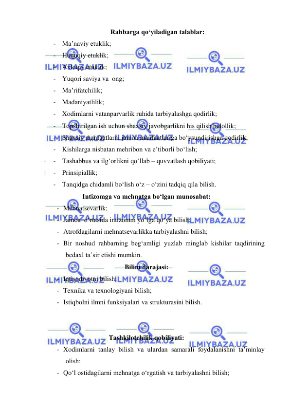  
 
Rahbarga qo‘yiladigan talablar: 
- Ma’naviy etuklik; 
- Huquqiy etuklik; 
- Axloqiy etuklik; 
- Yuqori saviya va  ong; 
- Ma’rifatchilik; 
- Madaniyatlilik; 
- Xodimlarni vatanparvarlik ruhida tarbiyalashga qodirlik; 
- Topshirilgan ish uchun shaxsiy javobgarlikni his qilish halollik; 
- Shaxsiy manfaatlarni jamoa manfaatlariga bo‘ysundirishga qodirlik; 
- Kishilarga nisbatan mehribon va e’tiborli bo‘lish; 
- Tashabbus va ilg‘orlikni qo‘llab – quvvatlash qobiliyati; 
- Prinsipiallik; 
- Tanqidga chidamli bo‘lish o‘z – o‘zini tadqiq qila bilish. 
Intizomga va mehnatga bo‘lgan munosabat: 
- Mehnatsevarlik;  
- Jamoa  o‘rtasida intizomni yo‘lga qo‘ya bilish; 
- Atrofdagilarni mehnatsevarlikka tarbiyalashni bilish; 
- Bir noshud rahbarning beg‘amligi yuzlab minglab kishilar taqdirining 
bedaxl ta’sir etishi mumkin. 
Bilim darajasi: 
- Iqtisodiyotni bilish; 
- Texnika va texnologiyani bilish;  
- Istiqbolni ilmni funksiyalari va strukturasini bilish. 
 
 
Tashkilotchilik qobiliyati: 
- Xodimlarni tanlay bilish va ulardan samarali foydalanishni ta’minlay 
olish;  
- Qo‘l ostidagilarni mehnatga o‘rgatish va tarbiyalashni bilish;  
