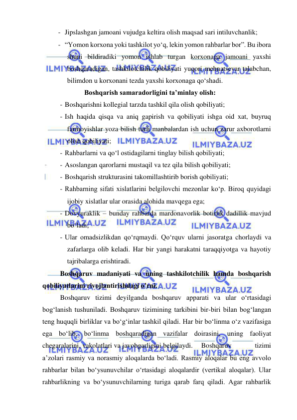  
 
- Jipslashgan jamoani vujudga keltira olish maqsad sari intiluvchanlik;  
- “Yomon korxona yoki tashkilot yo‘q, lekin yomon rahbarlar bor”. Bu ibora 
shuni bildiradiki yomon ishlab turgan korxonaga jamoani yaxshi 
boshqaradigan, tashkilotchilik qobiliyati yuqori mehnatsevar talabchan, 
bilimdon u korxonani tezda yaxshi korxonaga qo‘shadi.  
Boshqarish samaradorligini ta’minlay olish: 
- Boshqarishni kollegial tarzda tashkil qila olish qobiliyati; 
- Ish haqida qisqa va aniq gapirish va qobiliyati ishga oid xat, buyruq 
farmoyishlar yoza bilish turli manbalardan ish uchun zarur axborotlarni 
olish qobiliyati; 
- Rahbarlarni va qo‘l ostidagilarni tinglay bilish qobiliyati; 
- Asoslangan qarorlarni mustaqil va tez qila bilish qobiliyati; 
- Boshqarish strukturasini takomillashtirib borish qobiliyati; 
- Rahbarning sifati xislatlarini belgilovchi mezonlar ko‘p. Biroq quyidagi 
ijobiy xislatlar ular orasida alohida mavqega ega;  
- Dovyuraklik – bunday rahbarda mardonavorlik botirlik dadillik mavjud 
bo‘ladi; 
- Ular omadsizlikdan qo‘rqmaydi. Qo‘rquv ularni jasoratga chorlaydi va 
zafarlarga olib keladi. Har bir yangi harakatni taraqqiyotga va hayotiy 
tajribalarga erishtiradi.  
Boshqaruv madaniyati va uning tashkilotchilik hamda boshqarish 
qobiliyatlarini rivojlantirishdagi o’rni.  
Boshqaruv tizimi deyilganda boshqaruv apparati va ular o‘rtasidagi 
bog‘lanish tushuniladi. Boshqaruv tizimining tarkibini bir-biri bilan bog‘langan 
teng huquqli birliklar va bo‘g‘inlar tashkil qiladi. Har bir bo‘linma o‘z vazifasiga 
ega bo‘lib, bo‘linma boshqaradigan vazifalar doirasini, uning faoliyat 
chegaralarini, vakolatlari va javobgarligini belgilaydi.  Boshqaruv 
tizimi 
a’zolari rasmiy va norasmiy aloqalarda bo‘ladi. Rasmiy aloqalar bu eng avvolo 
rahbarlar bilan bo‘ysunuvchilar o‘rtasidagi aloqalardir (vertikal aloqalar). Ular 
rahbarlikning va bo‘ysunuvchilarning turiga qarab farq qiladi. Agar rahbarlik 
