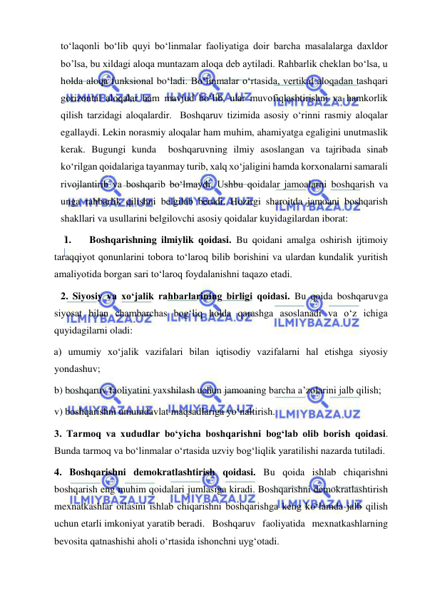  
 
to‘laqonli bo‘lib quyi bo‘linmalar faoliyatiga doir barcha masalalarga daxldor 
bo’lsa, bu xildagi aloqa muntazam aloqa deb aytiladi. Rahbarlik cheklan bo‘lsa, u 
holda aloqa funksional bo‘ladi. Bo‘linmalar o‘rtasida, vertikal aloqadan tashqari 
gorizontal aloqalar ham mavjud bo‘lib, ular muvofiqlashtirishni va hamkorlik 
qilish tarzidagi aloqalardir.  Boshqaruv tizimida asosiy o‘rinni rasmiy aloqalar 
egallaydi. Lekin norasmiy aloqalar ham muhim, ahamiyatga egaligini unutmaslik 
kerak. Bugungi kunda  boshqaruvning ilmiy asoslangan va tajribada sinab 
ko‘rilgan qoidalariga tayanmay turib, xalq xo‘jaligini hamda korxonalarni samarali 
rivojlantirib va boshqarib bo‘lmaydi. Ushbu qoidalar jamoalarni boshqarish va 
unga rahbarlik qilishni belgilab beradi. Hozirgi sharoitda jamoani boshqarish 
shakllari va usullarini belgilovchi asosiy qoidalar kuyidagilardan iborat:  
    1.    Boshqarishning ilmiylik qoidasi. Bu qoidani amalga oshirish ijtimoiy 
taraqqiyot qonunlarini tobora to‘laroq bilib borishini va ulardan kundalik yuritish 
amaliyotida borgan sari to‘laroq foydalanishni taqazo etadi. 
  2. Siyosiy va xo‘jalik rahbarlarining birligi qoidasi. Bu qoida boshqaruvga 
siyosat bilan chambarchas bog‘liq holda qarashga asoslanadi va o‘z ichiga 
quyidagilarni oladi: 
a) umumiy xo‘jalik vazifalari bilan iqtisodiy vazifalarni hal etishga siyosiy 
yondashuv; 
 b) boshqaruv faoliyatini yaxshilash uchun jamoaning barcha a’zolarini jalb qilish; 
 v) boshqarishni umumdavlat maqsadlariga yo‘naltirish. 
 3. Tarmoq va xududlar bo‘yicha boshqarishni bog‘lab olib borish qoidasi. 
Bunda tarmoq va bo‘linmalar o‘rtasida uzviy bog‘liqlik yaratilishi nazarda tutiladi. 
 4. Boshqarishni demokratlashtirish qoidasi. Bu qoida ishlab chiqarishni 
boshqarish eng muhim qoidalari jumlasiga kiradi. Boshqarishni demokratlashtirish 
mexnatkashlar oilasini ishlab chiqarishni boshqarishga keng ko‘lamda jalb qilish 
uchun etarli imkoniyat yaratib beradi. Boshqaruv faoliyatida mexnatkashlarning 
bevosita qatnashishi aholi o‘rtasida ishonchni uyg‘otadi. 
