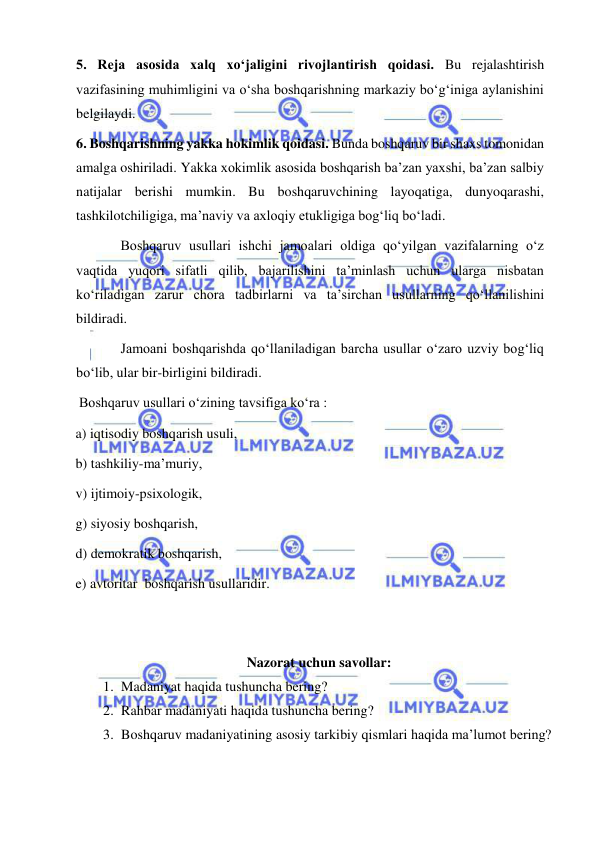  
 
 5. Reja asosida xalq xo‘jaligini rivojlantirish qoidasi. Bu rejalashtirish 
vazifasining muhimligini va o‘sha boshqarishning markaziy bo‘g‘iniga aylanishini 
belgilaydi. 
 6. Boshqarishning yakka hokimlik qoidasi. Bunda boshqaruv bir shaxs tomonidan 
amalga oshiriladi. Yakka xokimlik asosida boshqarish ba’zan yaxshi, ba’zan salbiy 
natijalar berishi mumkin. Bu boshqaruvchining layoqatiga, dunyoqarashi, 
tashkilotchiligiga, ma’naviy va axloqiy etukligiga bog‘liq bo‘ladi. 
Boshqaruv usullari ishchi jamoalari oldiga qo‘yilgan vazifalarning o‘z 
vaqtida yuqori sifatli qilib, bajarilishini ta’minlash uchun ularga nisbatan 
ko‘riladigan zarur chora tadbirlarni va ta’sirchan usullarning qo‘llanilishini 
bildiradi.  
   
Jamoani boshqarishda qo‘llaniladigan barcha usullar o‘zaro uzviy bog‘liq 
bo‘lib, ular bir-birligini bildiradi. 
 Boshqaruv usullari o‘zining tavsifiga ko‘ra :  
a) iqtisodiy boshqarish usuli,  
b) tashkiliy-ma’muriy, 
v) ijtimoiy-psixologik,  
g) siyosiy boshqarish,  
d) demokratik boshqarish,  
e) avtoritar  boshqarish usullaridir.  
 
 
Nazorat uchun savollar: 
1. Madaniyat haqida tushuncha bering? 
2. Rahbar madaniyati haqida tushuncha bering? 
3. Boshqaruv madaniyatining asosiy tarkibiy qismlari haqida ma’lumot bering?  
