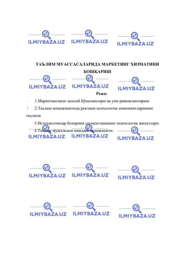  
 
 
 
 
 
 
 
ТАЪЛИМ МУАССАСАЛАРИДА МАРКЕТИНГ ХИЗМАТИНИ 
БОШҚАРИШ 
 
 
Режа: 
1.Маркетингнинг асосий йўналишлари ва уни ривожлантириш 
2.Таълим менежментида реклама психологик имкониятларининг 
таҳлили 
3.Истеъмолчилар бозорини сегментлашнинг психологик жиҳатлари. 
4.Таълим муассасаси имиджи менежменти. 
 
 
 
 
 
 
 
 
 
 
 
 
 
 
