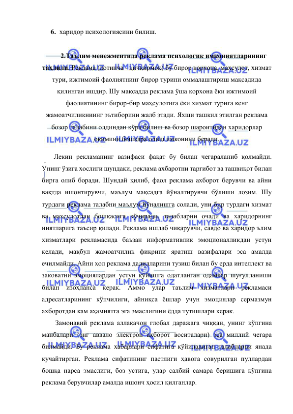  
 
6. харидор психологиясини билиш. 
 
2.Таълим менежментида реклама психологик имкониятларининг 
таҳлили. Реклама (лотинча - қичқирмоқ) бу бирор корхона, маҳсулот, хизмат 
тури, ижтимоий фаолиятнинг бирор турини оммалаштириш мақсадида 
қилинган ишдир. Шу мақсадда реклама ўша корхона ёки ижтимоий 
фаолиятининг бирор-бир маҳсулотига ёки хизмат турига кенг 
жамоатчиликниинг эътиборини жалб этади. Яхши ташкил этилган реклама 
бозор талабини олдиндан кўра билиш ва бозор шароитидан харидорлар 
оқимини бошқара олиш имконини беради. 
       Лекин рекламанинг вазифаси фақат бу билан чегараланиб қолмайди. 
Унинг ўзига хослиги шундаки, реклама ахбаротни тарғибот ва ташвиқот билан 
бирга олиб боради. Шундай қилиб, фаол реклама ахборот берувчи ва айни 
вақтда ишонтирувчи, маълум мақсадга йўналтирувчи бўлиши лозим. Шу 
турдаги реклама талабни маълум йўналишга солади, уни бир турдаги хизмат 
ва маҳсулотдан бошқасига кўчиради, талабларни очади ва харидорнинг 
ниятларига таъсир қилади. Реклама ишлаб чиқарувчи, савдо ва харидор ълим 
хизматлари рекламасида баъзан информативлик эмоционалликдан устун 
келади, мақбул жамоатчилик фикрини яратиш вазифалари эса амалда 
ечилмайди. Айни ҳол реклама далилларини тузиш билан бу ерда интеллект ва 
заковатни эмоциялардан устун қўйишга одатланган одамлар шуғулланиши 
билан изоҳланса керак. Аммо улар таълим хизматлари рекламаси 
адресатларининг кўпчилиги, айниқса ёшлар учун эмоциялар сермазмун 
ахборотдан кам аҳамиятга эга эмаслигини ёдда тутишлари керак.  
Замонавий реклама аллақачон глобал даражага чиққан, унинг кўпгина 
манбалари (энг аввало электрон ахборот воситалари) эса миллий чегара 
билмайди. Бу реклама хабарлари сифатига қўйиладиган талабларни янада 
кучайтирган. Реклама сифатининг пастлиги ҳавога совурилган пуллардан 
бошқа нарса эмаслиги, боз устига, улар салбий самара беришига кўпгина 
реклама берувчилар амалда ишонч ҳосил қилганлар.  
