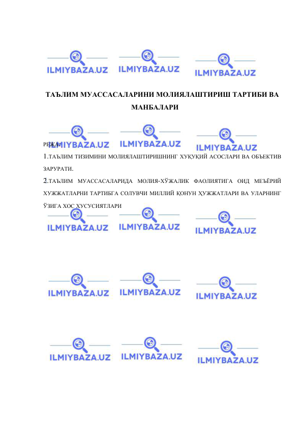  
 
 
 
 
 
 
ТАЪЛИМ МУАССАСАЛАРИНИ МОЛИЯЛАШТИРИШ ТАРТИБИ ВА 
МАНБАЛАРИ 
 
 
РЕЖА: 
1.ТАЪЛИМ ТИЗИМИНИ МОЛИЯЛАШТИРИШНИНГ ХУҚУҚИЙ АСОСЛАРИ ВА ОБЪЕКТИВ 
ЗАРУРАТИ. 
2.ТАЪЛИМ МУАССАСАЛАРИДА МОЛИЯ-ХЎЖАЛИК ФАОЛИЯТИГА ОИД МЕЪЁРИЙ 
ХУЖЖАТЛАРНИ ТАРТИБГА СОЛУВЧИ МИЛЛИЙ ҚОНУН ҲУЖЖАТЛАРИ ВА УЛАРНИНГ 
ЎЗИГА ХОС ХУСУСИЯТЛАРИ 
 
 
 
 
 
 
 
 
 
 
 
 
 
 
 
