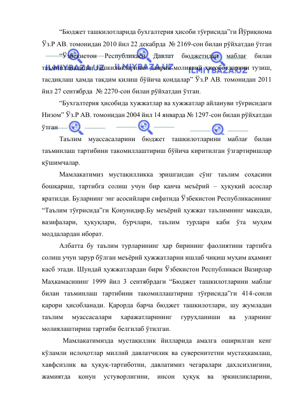  
 
“Бюджет ташкилотларида бухгалтерия ҳисоби тўғрисида”ги Йўриқнома 
Ўз.Р АВ. томонидан 2010 йил 22 декабрда  № 2169-сон билан рўйхатдан ўтган 
“Ўзбекистон 
Республикаси 
Давлат 
бюджетидан 
маблағ 
билан 
таъминланадиган ташкилотларнинг даврий молиявий ҳисоботларини тузиш, 
тасдиқлаш ҳамда тақдим қилиш бўйича қоидалар” Ўз.Р АВ. томонидан 2011 
йил 27 сентябрда  № 2270-сон билан рўйхатдан ўтган. 
“Бухгалтерия ҳисобида хужжатлар ва хужжатлар айлануви тўғрисидаги 
Низом” Ўз.Р АВ. томонидан 2004 йил 14 январда № 1297-сон билан рўйхатдан 
ўтган  
Таълим муассасаларини бюджет ташкилотларини маблағ билан 
таъминлаш тартибини такомиллаштириш бўйича киритилган ўзгартиришлар 
қўшимчалар. 
Мамлакатимиз мустақилликка эришгандан сўнг таълим соҳасини 
бошқариш, тартибга солиш учун бир қанча меъёрий – ҳуқуқий асослар 
яратилди. Буларнинг энг асосийлари сифатида Ўзбекистон Республикасининг 
“Таълим тўғрисида”ги Қонунидир.Бу меъёрий ҳужжат таълимнинг мақсади, 
вазифалари, ҳуқуқлари, бурчлари, таълим турлари каби ўта муҳим 
моддалардан иборат.  
Албатта бу таълим турларининг ҳар бирининг фаолиятини тартибга 
солиш учун зарур бўлган меъёрий ҳужжатларни ишлаб чиқиш муҳим аҳамият 
касб этади. Шундай ҳужжатлардан бири Ўзбекистон Республикаси Вазирлар 
Маҳкамасининг 1999 йил 3 сентябрдаги “Бюджет ташкилотларини маблағ 
билан таъминлаш тартибини такомиллаштириш тўғрисида”ги 414-сонли 
қарори ҳисобланади. Қарорда барча бюджет ташкилотлари, шу жумладан 
таълим 
муассасалари 
харажатларининг 
гуруҳланиши 
ва 
уларнинг 
молиялаштириш тартиби белгилаб ўтилган. 
Мамлакатимизда мустақиллик йилларида амалга оширилган кенг 
кўламли ислоҳотлар миллий давлатчилик ва суверенитетни мустаҳкамлаш, 
хавфсизлик ва ҳуқуқ-тартиботни, давлатимиз чегаралари дахлсизлигини, 
жамиятда 
қонун 
устуворлигини, 
инсон 
ҳуқуқ 
ва 
эркинликларини, 
