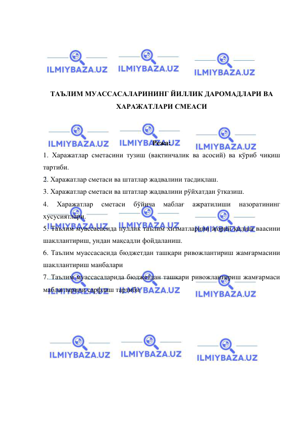  
 
 
 
 
 
 
ТАЪЛИМ МУАССАСАЛАРИНИНГ ЙИЛЛИК ДАРОМАДЛАРИ ВА 
ХАРАЖАТЛАРИ СМЕАСИ 
 
 
Режа: 
1. Харажатлар сметасини тузиш (вақтинчалик ва асосий) ва кўриб чиқиш 
тартиби. 
2. Харажатлар сметаси ва штатлар жадвалини тасдиқлаш. 
3. Харажатлар сметаси ва штатлар жадвалини рўйхатдан ўтказиш. 
4. 
Харажатлар 
сметаси 
бўйича 
маблағ 
ажратилиши 
назоратининг 
хусусиятлари. 
5. Таълим муассасасида пуллик таълим хизматларини жорий қилиш ваасини 
шакллантириш, ундан мақсадли фойдаланиш.  
6. Таълим муассасасида бюджетдан ташқари ривожлантириш жамғармасини 
шакллантириш манбалари 
7. Таълим муассасаларида бюджетдан ташқари ривожлантириш жамғармаси 
маблағларини сарфлаш тартиби 
 
 
 
 
 
 
 
 
