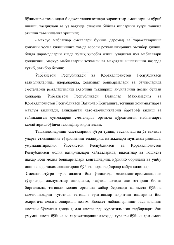  
 
бўлимлари томонидан бюджет ташкилотлари харажатлар сметаларини кўриб 
чиқиш, тасдиқлаш ва ўз вақтида етказиш бўйича ишларини тўғри ташкил 
этишни таъминлашга эришиш; 
- махсус маблағлар сметалари бўйича даромад ва харажатларнинг 
қонуний ҳосил қилинишига ҳамда асосли режалаштиришга эътибор қилиш, 
бунда даромадларни янада тўлиқ ҳисобга олиш, ўтадиган пул маблағлари 
қолдиғини, мазкур маблағларни тежамли ва мақсадли ишлатишни назарда 
тутиб, эътибор бериш; 
Ўзбекистон 
Республикаси 
ва 
Қорақалпоғистон 
Республикаси 
вазирликларида, идораларида, ҳокимият бошқармалари ва бўлимларида 
сметаларни режалаштириш аҳволини текшириш якунларини лозим бўлган 
ҳолларда 
Ўзбекистон 
Республикаси 
Вазирлар 
Маҳкамасига 
ва 
Қорақалпоғистон Республикаси Вазирлар Кенгашига, тегишли ҳокимиятларга 
маълум қилинади, аниқланган хато-камчиликларни бартараф қилиш ва 
тайинланган суммаларни сметаларда ортиқча кўрсатилган маблағларга 
камайтириш бўйича таклифлар киритилади. 
Ташкилотларнинг сметаларини тўғри тузиш, тасдиқлаш ва ўз вақтида 
уларга етказишнинг тўғрилигини текшириш натижалари мунтазам равишда, 
умумлаштирилиб, 
Ўзбекистон 
Республикаси 
ва 
Қорақалпоғистон 
Республикаси молия вазирликлари ҳайъатларида, вилоятлар ва Тошкент 
шаҳар Бош молия бошқармалари кенгашларида кўрилиб борилади ва ушбу 
ишни янада такомиллаштириш бўйича чора-тадбирлар қабул қилинади. 
 Сметанинотўғри тузилганлиги ёки ўзвақтида молиялаштирилмаганлиги 
тўғрисида маълумотлар аниқланса, тафтиш актида акс эттириш билан 
биргаликда, тегишли молия органига хабар берилади ва смета бўйича 
камчиликларни тугатиш, тегишли тузатишлар киритиш ишларини йил 
охиригача амалга ошириши лозим. Бюджет маблағларининг тасдиқланган 
сметаси бўлмаган ҳолда ҳамда сметаларда кўрсатилмаган тадбирларга ёки 
умумий смета бўйича ва харажатларнинг алоҳида турлари бўйича ҳам смета 
