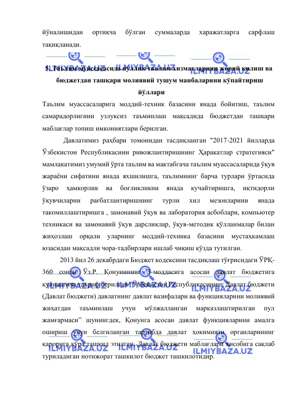  
 
йўналишидан 
ортиқча 
бўлган 
суммаларда 
харажатларга 
сарфлаш 
тақиқланади. 
 
5. Таълим муассасасида пуллик таълим хизматларини жорий қилиш ва  
 бюджетдан ташқари молиявий тушум манбаларини кўпайтириш 
йўллари  
Таълим муассасаларига моддий-техник базасини янада бойитиш, таълим 
самарадорлигини узлуксиз таъминлаш мақсадида бюджетдан ташқари 
маблағлар топиш имкониятлари берилган. 
Давлатимиз раҳбари томонидан тасдиқланган "2017-2021 йилларда 
Ўзбекистон Республикасини ривожлантиришнинг Ҳаракатлар стратегияси" 
мамлакатимиз умумий ўрта таълим ва мактабгача таълим муассасаларида ўқув 
жараёни сифатини янада яхшилишга, таълимнинг барча турлари ўртасида 
ўзаро 
ҳамкорлик 
ва 
боғликликни 
янада 
кучайтиришга, 
иқтидорли 
ўқувчиларни 
рағбатлантиришнинг 
турли 
хил 
мезонларини 
янада 
такомиллаштиришга , замонавий ўқув ва лаборатория асбоблари, компьютер 
техникаси ва замонавий ўқув дарсликлар, ўқув-методик қўлланмалар билан 
жиҳозлаш орқали уларнинг моддий-техника базасини мустаҳкамлаш 
юзасидан мақсадли чора-тадбирлари ишлаб чиқиш кўзда тутилган. 
 
2013 йил 26 декабрдаги Бюджет кодексини тасдиқлаш тўғрисидаги ЎРҚ-
360 сонли Ўз.Р. Қонунининг 3-моддасига асосан давлат бюджетига 
қуйидагича таъриф берилган “Ўзбекистон Республикасининг Давлат бюджети 
(Давлат бюджети) давлатнинг давлат вазифалари ва функцияларини молиявий 
жиҳатдан 
таъминлаш 
учун 
мўлжалланган 
марказлаштирилган 
пул 
жамғармаси” шунингдек, Қонунга асосан давлат функцияларини амалга 
ошириш учун белгиланган тартибда давлат ҳокимияти органларининг 
қарорига кўра ташкил этилган, Давлат бюджети маблағлари ҳисобига сақлаб 
туриладиган нотижорат ташкилот бюджет ташкилотидир. 
