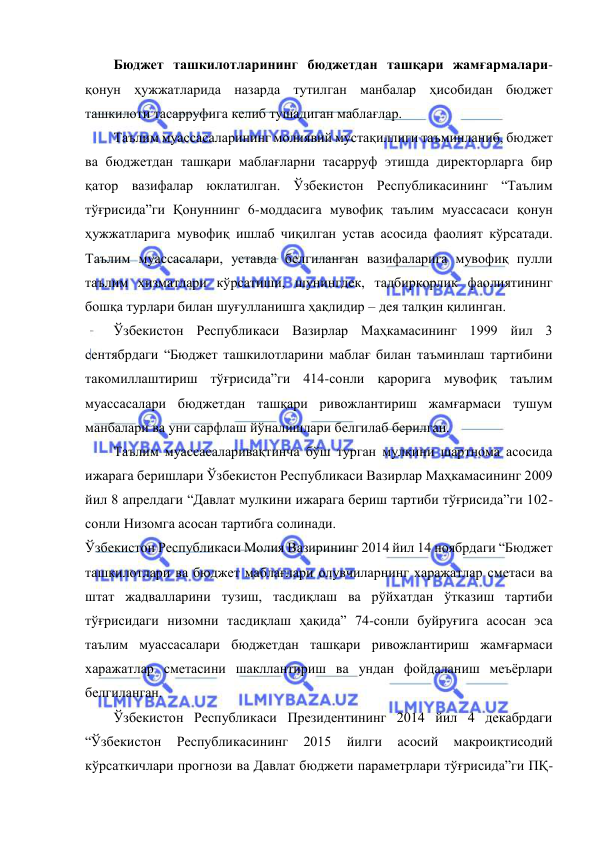  
 
Бюджет ташкилотларининг бюджетдан ташқари жамғармалари-
қонун ҳужжатларида назарда тутилган манбалар ҳисобидан бюджет 
ташкилоти тасарруфига келиб тушадиган маблағлар. 
Таълим муассасаларининг молиявий мустақиллиги таъминланиб, бюджет 
ва бюджетдан ташқари маблағларни тасарруф этишда директорларга бир 
қатор вазифалар юклатилган. Ўзбекистон Республикасининг “Таълим 
тўғрисида”ги Қонуннинг 6-моддасига мувофиқ таълим муассасаси қонун 
ҳужжатларига мувофиқ ишлаб чиқилган устав асосида фаолият кўрсатади. 
Таълим муассасалари, уставда белгиланган вазифаларига мувофиқ пулли 
таълим хизматлари кўрсатиши, шунингдек, тадбиркорлик фаолиятининг 
бошқа турлари билан шуғулланишга ҳақлидир – дея талқин қилинган. 
Ўзбекистон Республикаси Вазирлар Маҳкамасининг 1999 йил 3 
сентябрдаги “Бюджет ташкилотларини маблағ билан таъминлаш тартибини 
такомиллаштириш тўғрисида”ги 414-сонли қарорига мувофиқ таълим 
муассасалари бюджетдан ташқари ривожлантириш жамғармаси тушум 
манбалари ва уни сарфлаш йўналишлари белгилаб берилган. 
Таълим муассасаларивақтинча бўш турган мулкини шартнома асосида 
ижарага беришлари Ўзбекистон Республикаси Вазирлар Маҳкамасининг 2009 
йил 8 апрелдаги “Давлат мулкини ижарага бериш тартиби тўғрисида”ги 102-
сонли Низомга асосан тартибга солинади. 
Ўзбекистон Республикаси Молия Вазирининг 2014 йил 14 ноябрдаги “Бюджет 
ташкилотлари ва бюджет маблағлари олувчиларнинг харажатлар сметаси ва 
штат жадвалларини тузиш, тасдиқлаш ва рўйхатдан ўтказиш тартиби 
тўғрисидаги низомни тасдиқлаш ҳақида” 74-сонли буйруғига асосан эса 
таълим муассасалари бюджетдан ташқари ривожлантириш жамғармаси 
харажатлар сметасини шакллантириш ва ундан фойдаланиш меъёрлари 
белгиланган. 
Ўзбекистон Республикаси Президентининг 2014 йил 4 декабрдаги 
“Ўзбекистон 
Республикасининг 
2015 
йилги 
асосий 
макроиқтисодий 
кўрсаткичлари прогнози ва Давлат бюджети параметрлари тўғрисида”ги ПҚ-
