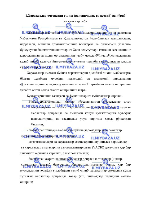  
 
1.Харажатлар сметасини тузиш (вақтинчалик ва асосий) ва кўриб 
чиқиш тартиби 
 
Харажатлар сметасини тузиш бўйича ишларни ташкил этиш давомида 
Ўзбекистон Республикаси ва Қорақалпоғистон Республикаси вазирликлари, 
идоралари, тегишли ҳокимиятларнинг бошқарма ва бўлимлари ўзларига 
бўйсунувчи бюджет ташкилотларига Халқ депутутлари кенгаши сессиясининг 
қарорларидан ва молия органларининг ушбу масала бўйича кўрсатмаларидан 
келиб чиқиб, келгуси йил сметаларни тузиш тартиби ва муддатлари ҳақида 
кўрсатмалар берадилар. 
Харажатлар сметаси бўйича харажатларни ҳисоблаб чиқиш маблағларга 
бўлган 
эҳтиёжга 
мувофиқ 
иқтисодий 
ва 
ижтимоий 
ривожланиш 
кўрсаткичларини ва иқтисод қилишнинг қатъий тартибини амалга оширишни 
ҳисобга олган ҳолда амалга оширилиши шарт. 
Бухгалтериянинг вазифаси ва функцияларига қуйидагилар киради: 
- Бухгалтериятомонидан хизмат кўрсатиладиган муассасалар штат 
жадвалларини ва харажатлар сметаларини бюджетдан ажратиладиган 
маблағлар доирасида ва амалдаги қонун хужжатларига мувофиқ 
шакллантириш, ва тасдиқлаш учун киритиш ҳамда рўйхатдан 
ўтказиш; 
- бюджетдан ташқари маблағлар бўйича даромадлар ва харажатлар 
 сметасини шакллантириш, тасдиқлаш; 
- штат жадваллари ва харажатлар сметаларини, шунингдек даромадлар 
 ва харажатлар сметаларини автоматлаштирилган УзАСБО дастурига ҳар бир 
ташкилот кесимида киритиш, электрон жамлаш; 
- бюджетдан ажратиладиган маблағлар доирасида товарлар (ишлар, 
 хизматлар) етказиб берувчилар билан шартномалар тузиш, ҳар бир 
муассасанинг эҳтиёжи (талаби)дан келиб чиқиб, харажатлар сметасида кўзда 
тутилган маблағлар доирасида товар (иш, хизмат)лар харидини амалга 
ошириш; 
