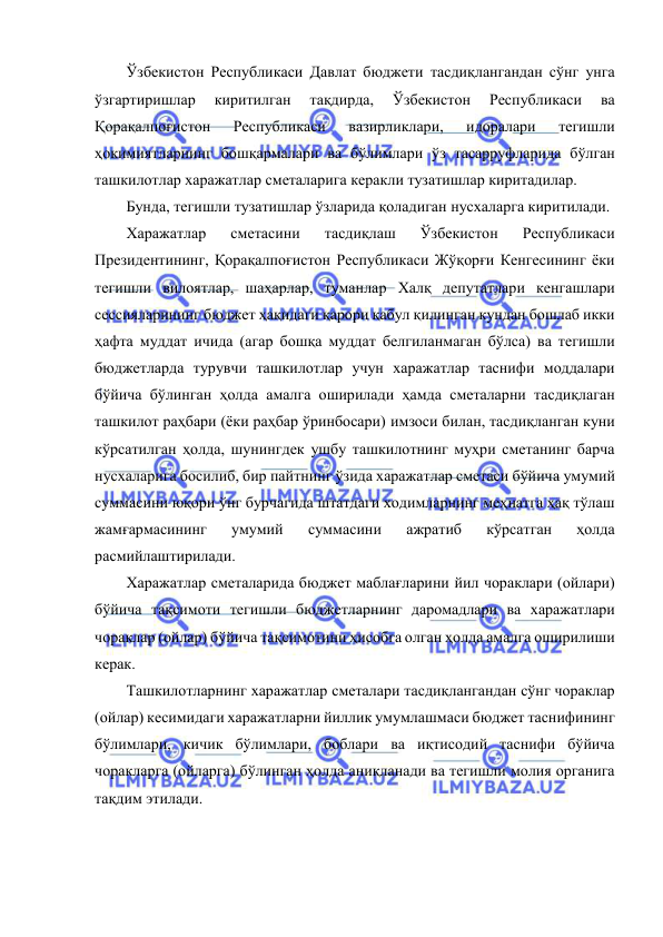  
 
Ўзбекистон Республикаси Давлат бюджети тасдиқлангандан сўнг унга 
ўзгартиришлар 
киритилган 
тақдирда, 
Ўзбекистон 
Республикаси 
ва 
Қорақалпоғистон 
Республикаси 
вазирликлари, 
идоралари 
тегишли 
ҳокимиятларнинг бошқармалари ва бўлимлари ўз тасарруфларида бўлган 
ташкилотлар харажатлар сметаларига керакли тузатишлар киритадилар. 
Бунда, тегишли тузатишлар ўзларида қоладиган нусхаларга киритилади.  
Харажатлар 
сметасини 
тасдиқлаш 
Ўзбекистон 
Республикаси 
Президентининг, Қорақалпоғистон Республикаси Жўқорғи Кенгесининг ёки 
тегишли вилоятлар, шаҳарлар, туманлар Халқ депутатлари кенгашлари 
сессияларининг бюджет ҳақидаги қарори қабул қилинган кундан бошлаб икки 
ҳафта муддат ичида (агар бошқа муддат белгиланмаган бўлса) ва тегишли 
бюджетларда турувчи ташкилотлар учун харажатлар таснифи моддалари 
бўйича бўлинган ҳолда амалга оширилади ҳамда сметаларни тасдиқлаган 
ташкилот раҳбари (ёки раҳбар ўринбосари) имзоси билан, тасдиқланган куни 
кўрсатилган ҳолда, шунингдек ушбу ташкилотнинг муҳри сметанинг барча 
нусхаларига босилиб, бир пайтнинг ўзида харажатлар сметаси бўйича умумий 
суммасини юқори ўнг бурчагида штатдаги ходимларнинг меҳнатга ҳақ тўлаш 
жамғармасининг 
умумий 
суммасини 
ажратиб 
кўрсатган 
ҳолда 
расмийлаштирилади. 
Харажатлар сметаларида бюджет маблағларини йил чораклари (ойлари) 
бўйича тақсимоти тегишли бюджетларнинг даромадлари ва харажатлари 
чораклар (ойлар) бўйича тақсимотини ҳисобга олган ҳолда амалга оширилиши 
керак. 
Ташкилотларнинг харажатлар сметалари тасдиқлангандан сўнг чораклар 
(ойлар) кесимидаги харажатларни йиллик умумлашмаси бюджет таснифининг 
бўлимлари, кичик бўлимлари, боблари ва иқтисодий таснифи бўйича 
чоракларга (ойларга) бўлинган ҳолда аниқланади ва тегишли молия органига 
тақдим этилади. 
