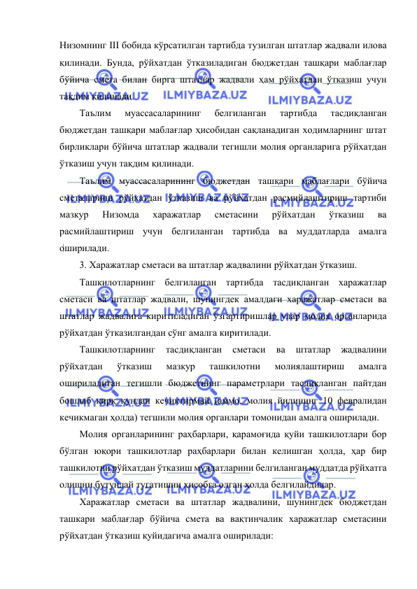  
 
Низомнинг III бобида кўрсатилган тартибда тузилган штатлар жадвали илова 
қилинади. Бунда, рўйхатдан ўтказиладиган бюджетдан ташқари маблағлар 
бўйича смета билан бирга штатлар жадвали ҳам рўйхатдан ўтказиш учун 
тақдим қилинади. 
Таълим 
муассасаларининг 
белгиланган 
тартибда 
тасдиқланган 
бюджетдан ташқари маблағлар ҳисобидан сақланадиган ходимларнинг штат 
бирликлари бўйича штатлар жадвали тегишли молия органларига рўйхатдан 
ўтказиш учун тақдим қилинади. 
Таълим муассасаларининг бюджетдан ташқари маблағлари бўйича 
сметаларини рўйхатдан ўтказиш ва рўйхатдан расмийлаштириш тартиби 
мазкур 
Низомда 
харажатлар 
сметасини 
рўйхатдан 
ўтказиш 
ва 
расмийлаштириш учун белгиланган тартибда ва муддатларда амалга 
оширилади. 
3. Харажатлар сметаси ва штатлар жадвалини рўйхатдан ўтказиш. 
Ташкилотларнинг белгиланган тартибда тасдиқланган харажатлар 
сметаси ва штатлар жадвали, шунингдек амалдаги харажатлар сметаси ва 
штатлар жадвалига киритиладиган ўзгартиришлар улар молия органларида 
рўйхатдан ўтказилгандан сўнг амалга киритилади. 
Ташкилотларнинг 
тасдиқланган 
сметаси 
ва 
штатлар 
жадвалини 
рўйхатдан 
ўтказиш 
мазкур 
ташкилотни 
молиялаштириш 
амалга 
ошириладиган тегишли бюджетнинг параметрлари тасдиқланган пайтдан 
бошлаб қирқ кундан кечиктирмай (аммо, молия йилининг 10 февралидан 
кечикмаган ҳолда) тегшили молия органлари томонидан амалга оширилади. 
Молия органларининг раҳбарлари, қарамоғида қуйи ташкилотлари бор 
бўлган юқори ташкилотлар раҳбарлари билан келишган ҳолда, ҳар бир 
ташкилотни рўйхатдан ўтказиш муддатларини белгиланган муддатда рўйхатга 
олишни бутунлай тугатишни ҳисобга олган ҳолда белгилайдилар. 
Харажатлар сметаси ва штатлар жадвалини, шунингдек бюджетдан 
ташкари маблағлар бўйича смета ва вақтинчалик харажатлар сметасини 
рўйхатдан ўтказиш қуйидагича амалга оширилади: 
