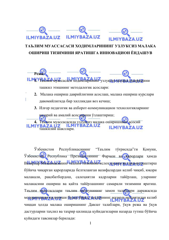  
1 
 
 
 
 
 
ТАЪЛИМ МУАССАСАСИ ХОДИМЛАРИНИНГ УЗЛУКСИЗ МАЛАКА 
ОШИРИШ ТИЗИМИНИ ЯРАТИШГА ИННОВАЦИОН ЁНДАШУВ 
 
 
 
Режа: 
1. Таълим муассасаси ходимларининг узлуксиз малака оширишини 
ташкил этишнинг методалогик асослари: 
2.  Малака ошириш даврийлигини асослаш, малака ошириш курслари 
давомийлигида бир хилликдан воз кечиш;  
3. Илғор педагогик ва ахборот-коммуникацион технологияларнинг 
назарий ва амалий асосларини ўзлаштириш; 
4. Таълим муассасасида узлуксиз малака оширишнинг асосий 
ташкилий шакллари. 
 
 
Ўзбекистон 
Республикасининг 
“Таълим 
тўғрисида”ги 
Қонуни, 
Ўзбекистон Республика Президентининг Фармон ва қарорлари ҳамда 
Вазирлар Маҳкамасининг таълим тизимини ислоҳ қилиш ва такомиллаштирш 
бўйича чиқарган қарорларида белгиланган вазифалардан келиб чиқиб, юқори 
малакали, рақобатбордош, салоҳиятли кадрларни тайёрлаш, уларнинг 
малакасини ошириш ва қайта тайёрлашнинг самарали тизимини яратиш. 
Таълим муассасалари таълим мазмунининг замон талаблари даражасида 
модернизация қилиниши билан бирга, таълимнинг мазмун-моҳиятидан келиб 
чиққан ҳолда малака оширишнинг Давлат талаблари, ўқув режа ва ўқув 
дастурларни таҳлил ва таҳрир қилишда қуйидагиларни назарда тутиш бўйича 
қуйидаги тавсиялар берилади: 
