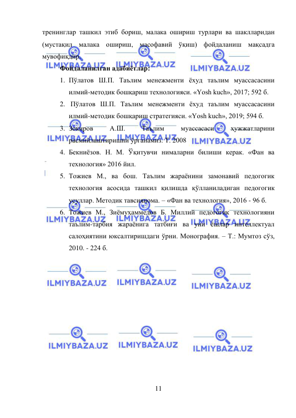  
11 
 
тренинглар ташкил этиб бориш, малака ошириш турлари ва шаклларидан 
(мустақил малака ошириш, масофавий ўқиш) фойдаланиш мақсадга 
мувофиқдир. 
Фойдаланилган адабиётлар: 
1. Пўлатов Ш.П. Таълим менежменти ёхуд таълим муассасасини 
илмий-методик бошқариш технологияси. «Yosh kuch», 2017; 592 б. 
2.  Пўлатов Ш.П. Таълим менежменти ёхуд таълим муассасасини 
илмий-методик бошқариш стратегияси. «Yosh kuch», 2019; 594 б.  
3. Зокиров 
А.Ш. 
Таълим 
муассасаси 
ҳужжатларини 
расмийлаштиришни ўрганамиз. Т. 2008 
4. Бекниёзов. Н. М. Ўқитувчи нималарни билиши керак. «Фан ва 
технология» 2016 йил.  
5. Тожиев М., ва бош. Таълим жараёнини замонавий педогогик 
технология асосида ташкил қилишда қўлланиладиган педогогик 
усуллар. Методик тавсиянома. – «Фан ва технология», 2016 - 96 б.  
6. Тожиев М., Зиёмуҳаммедов Б. Миллий педогогик технологияни 
таълим-тарбия жараёнига татбиғи ва уни ёшлар интеллектуал 
салоҳиятини юксалтиришдаги ўрни. Монография. – Т.: Мумтоз сўз, 
2010. - 224 б. 
 
