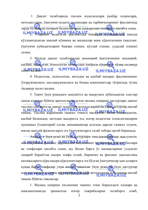  
2 
 
 1. Давлат талабларида таълим муассасалари раҳбар ходимлари, 
методистлари, ўқитувчи-педагог ходимлари ва тарбиячиларнинг фаолиятида 
зарур бўладиган назарий билимлар аниқ шажаралаш тизимини ҳисобга олиш.  
2. Уларнинг педагогик фаолиятида бевосита ва билвосита амалда 
қўлланиладиган амалий кўникма ва малакалар аниқ кўрсатилиши (масалан: 
ўқитувчи қуйидагиларни бажара олиши, қўллай олиши, уддалай олиши) 
лозим.  
3. Мазкур давлат талабларидан замонавий ўқитувчининг маънавий, 
касбий, педагогик, психологик ва методик қиёфаси тўғрисида тўлиқ тасаввур 
ҳосил қилиш.  
4. Педагогик, психологик, методик ва касбий маҳорат фаолиятининг 
ўзгарувчанлиги, мослашувчанлиги ва бошқа компонентлар тўғрисида тўлиқ 
тасаввур ҳосил қилиш.  
5. Таянч ўқув режадаги амалиётга ва маърузага қўйиладиган соатлар 
ҳамда курслар бўйича яратилган моделли малака ошириш дастурлари давлат 
таълим стандарти ва давлат талаблари асосида вариятив ўқув дастурлар ишлаб 
чиқиш. Таълим жараёнини ташкил этишга масъулият билан ёндашадиган, 
касбий билимдон, методик маҳоратга эга, илғор педагогик технологияларни 
мукаммал ўзлаштириб олган, инновациялар асосида дарсни ташкил этувчи, 
юксак шахсий фазилатларга эга ўқитувчиларга талаб тобора ортиб бормоқда.  
Амалдаги ўқув режа ва ўқув дастурлари тингловчиларнинг маълумоти, 
иш тажрибаси, фаолият даражасини баҳлошнинг ҳар йиллик рейтинг баллари 
ва тоифалари ҳисобга олиш, шу билан бирга ўз малакаларини узлуксиз 
ошириб бораётган юқори тоифа (олий, биринчи) ва фаолият диагностика 
натижаларига кўра юқори кўрсаткичларга эга бўлган ўқитувчилар ҳам хозирги 
кунда барча тоифалар учун ишлаб чиқилган ўқув режа ва ўқув дастурлар 
асосида малака ошириш курсларини қуйидаги методологик асосларини ишлаб 
чиқиш бўйича тавсиялар:  
1. Малака ошириш таълимини ташкил этиш борасидаги халқаро ва 
мамлакатимизда 
эришилган 
илғор 
тажрибаларни 
эътиборга 
олиб, 
