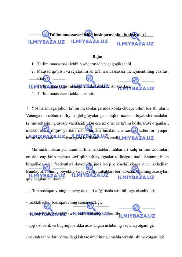  
 
 
 
Ta’lim muassasasi ichki boshqaruvining funksiyalari 
 
 
Reja: 
1. Ta’lim muassasasi ichki boshqaruvida pedagogik tahlil. 
2. Maqsad qo‘yish va rejalashtirish ta’lim muassasasi menejmentining vazifasi 
sifatida. 
3. Ta’lim muassasasi menejmentida tashkil etish vazifasi. 
4. Ta’lim muassasasi ichki nazorati. 
 
Yoshlarimizga jahon ta’lim mezonlariga mos xolda chuqur bilim berish, ularni 
Vatanga muhabbat, milliy istiqlol g’oyalariga sodiqlik ruxida tarbiyalash masalalari 
ta’lim sohasining asosiy vazifasidir. Bu esa uz o’rnida ta’lim boshqaruvi organlari, 
muassasalari, o’quv yurtlari rahbarlaridan tashkilotchi xamda tadbirkor, yuqori 
bilim va yuksak madaniyat egasi bo’lishini talab etadi. 
Ma’lumki, aksariyat umumta’lim maktablari rahbarlari xalq ta’limi xodimlari 
orasida eng ko’p mehnat sarf qilib ishlayotganlar toifasiga kiradi. Shuning bilan 
birgalikda ular faoliyatlari davomida juda ko’p qiyinchiliklarga duch keladilar. 
Bunday ahvolining obyektiv va subyektiv sabablari bor, albatta. Ularning asosiylari 
quyidagilardan iborat: 
- ta’lim boshqaruvining nazariy asoslari to’g’risida sust bilimga ekanliklari; 
- maktab ichki boshqaruvning samarasizligi; 
- maktab boshqaruvida inson omilini hisobga olmaslik; 
- qog’ozbozlik va buyruqbozlikka asoslangan uslubning saqlanayotganligi; 
-maktab rahbarlari o’rtasidagi ish taqsimotining amalda yaxshi ishlmayotganligi; 
