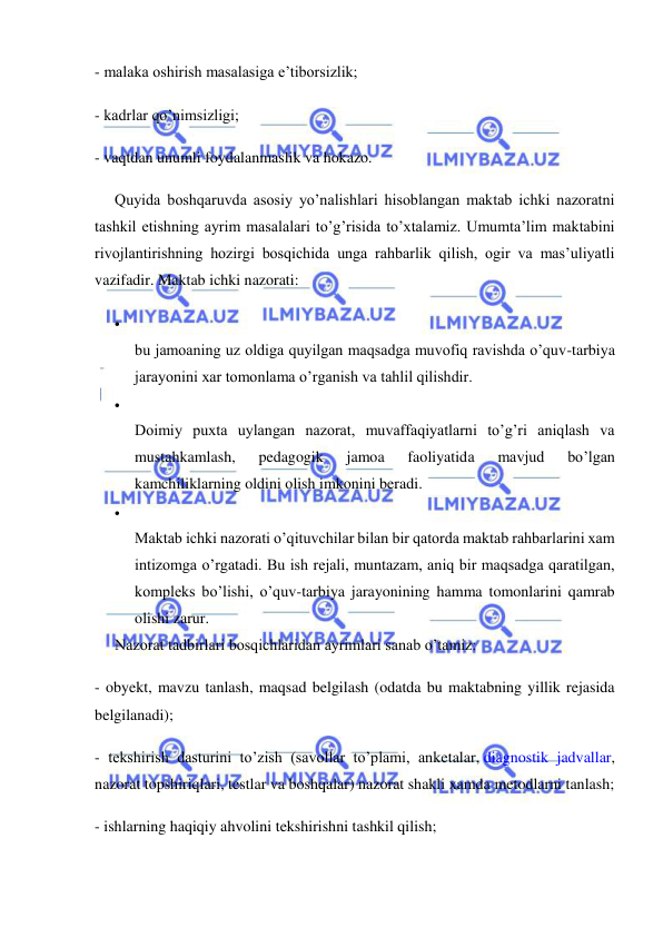  
 
- malaka oshirish masalasiga e’tiborsizlik; 
- kadrlar qo’nimsizligi; 
- vaqtdan unumli foydalanmaslik va hokazo. 
Quyida boshqaruvda asosiy yo’nalishlari hisoblangan maktab ichki nazoratni 
tashkil etishning ayrim masalalari to’g’risida to’xtalamiz. Umumta’lim maktabini 
rivojlantirishning hozirgi bosqichida unga rahbarlik qilish, ogir va mas’uliyatli 
vazifadir. Maktab ichki nazorati: 
  
bu jamoaning uz oldiga quyilgan maqsadga muvofiq ravishda o’quv-tarbiya 
jarayonini xar tomonlama o’rganish va tahlil qilishdir. 
  
Doimiy puxta uylangan nazorat, muvaffaqiyatlarni to’g’ri aniqlash va 
mustahkamlash, 
pedagogik 
jamoa 
faoliyatida 
mavjud 
bo’lgan 
kamchiliklarning oldini olish imkonini beradi. 
  
Maktab ichki nazorati o’qituvchilar bilan bir qatorda maktab rahbarlarini xam 
intizomga o’rgatadi. Bu ish rejali, muntazam, aniq bir maqsadga qaratilgan, 
kompleks bo’lishi, o’quv-tarbiya jarayonining hamma tomonlarini qamrab 
olishi zarur. 
Nazorat tadbirlari bosqichlaridan ayrimlari sanab o’tamiz: 
- obyekt, mavzu tanlash, maqsad belgilash (odatda bu maktabning yillik rejasida 
belgilanadi); 
- tekshirish dasturini to’zish (savollar to’plami, anketalar, diagnostik jadvallar, 
nazorat topshiriqlari, testlar va boshqalar) nazorat shakli xamda metodlarni tanlash; 
- ishlarning haqiqiy ahvolini tekshirishni tashkil qilish; 
