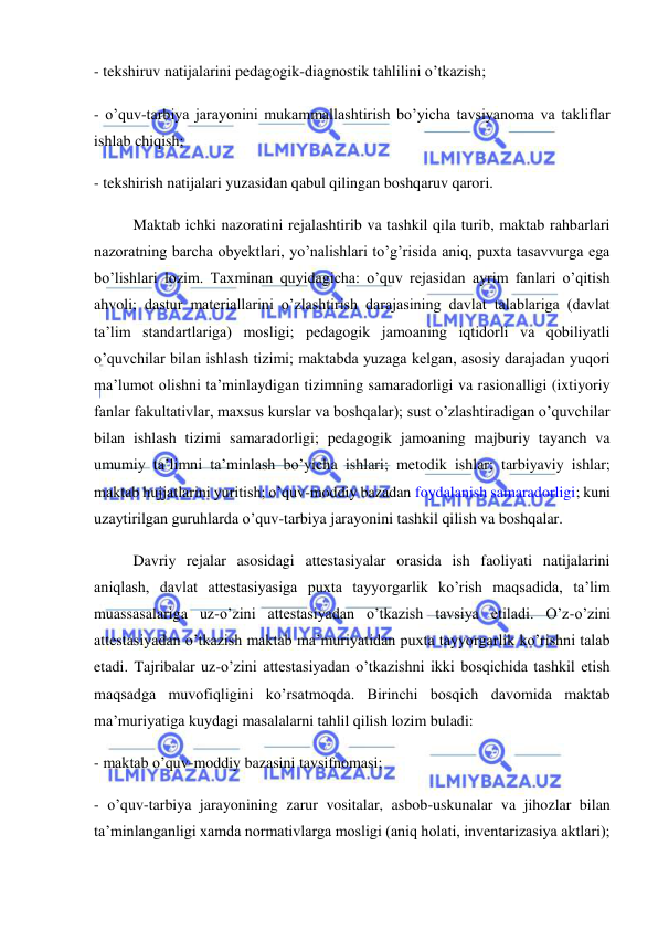  
 
- tekshiruv natijalarini pedagogik-diagnostik tahlilini o’tkazish; 
- o’quv-tarbiya jarayonini mukammallashtirish bo’yicha tavsiyanoma va takliflar 
ishlab chiqish; 
- tekshirish natijalari yuzasidan qabul qilingan boshqaruv qarori. 
Maktab ichki nazoratini rejalashtirib va tashkil qila turib, maktab rahbarlari 
nazoratning barcha obyektlari, yo’nalishlari to’g’risida aniq, puxta tasavvurga ega 
bo’lishlari lozim. Taxminan quyidagicha: o’quv rejasidan ayrim fanlari o’qitish 
ahvoli; dastur materiallarini o’zlashtirish darajasining davlat talablariga (davlat 
ta’lim standartlariga) mosligi; pedagogik jamoaning iqtidorli va qobiliyatli 
o’quvchilar bilan ishlash tizimi; maktabda yuzaga kelgan, asosiy darajadan yuqori 
ma’lumot olishni ta’minlaydigan tizimning samaradorligi va rasionalligi (ixtiyoriy 
fanlar fakultativlar, maxsus kurslar va boshqalar); sust o’zlashtiradigan o’quvchilar 
bilan ishlash tizimi samaradorligi; pedagogik jamoaning majburiy tayanch va 
umumiy ta’limni ta’minlash bo’yicha ishlari; metodik ishlar; tarbiyaviy ishlar; 
maktab hujjatlarini yuritish; o’quv-moddiy bazadan foydalanish samaradorligi; kuni 
uzaytirilgan guruhlarda o’quv-tarbiya jarayonini tashkil qilish va boshqalar. 
Davriy rejalar asosidagi attestasiyalar orasida ish faoliyati natijalarini 
aniqlash, davlat attestasiyasiga puxta tayyorgarlik ko’rish maqsadida, ta’lim 
muassasalariga uz-o’zini attestasiyadan o’tkazish tavsiya etiladi. O’z-o’zini 
attestasiyadan o’tkazish maktab ma’muriyatidan puxta tayyorgarlik ko’rishni talab 
etadi. Tajribalar uz-o’zini attestasiyadan o’tkazishni ikki bosqichida tashkil etish 
maqsadga muvofiqligini ko’rsatmoqda. Birinchi bosqich davomida maktab 
ma’muriyatiga kuydagi masalalarni tahlil qilish lozim buladi: 
- maktab o’quv-moddiy bazasini tavsifnomasi; 
- o’quv-tarbiya jarayonining zarur vositalar, asbob-uskunalar va jihozlar bilan 
ta’minlanganligi xamda normativlarga mosligi (aniq holati, inventarizasiya aktlari); 
