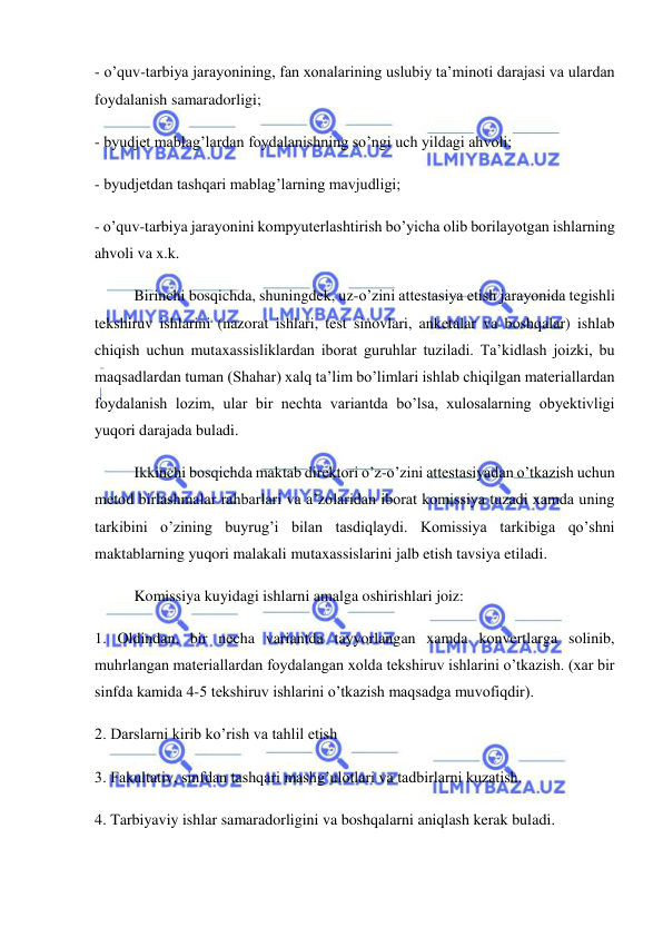  
 
- o’quv-tarbiya jarayonining, fan xonalarining uslubiy ta’minoti darajasi va ulardan 
foydalanish samaradorligi; 
- byudjet mablag’lardan foydalanishning so’ngi uch yildagi ahvoli; 
- byudjetdan tashqari mablag’larning mavjudligi; 
- o’quv-tarbiya jarayonini kompyuterlashtirish bo’yicha olib borilayotgan ishlarning 
ahvoli va x.k. 
Birinchi bosqichda, shuningdek, uz-o’zini attestasiya etish jarayonida tegishli 
tekshiruv ishlarini (nazorat ishlari, test sinovlari, anketalar va boshqalar) ishlab 
chiqish uchun mutaxassisliklardan iborat guruhlar tuziladi. Ta’kidlash joizki, bu 
maqsadlardan tuman (Shahar) xalq ta’lim bo’limlari ishlab chiqilgan materiallardan 
foydalanish lozim, ular bir nechta variantda bo’lsa, xulosalarning obyektivligi 
yuqori darajada buladi. 
Ikkinchi bosqichda maktab direktori o’z-o’zini attestasiyadan o’tkazish uchun 
metod birlashmalar rahbarlari va a’zolaridan iborat komissiya tuzadi xamda uning 
tarkibini o’zining buyrug’i bilan tasdiqlaydi. Komissiya tarkibiga qo’shni 
maktablarning yuqori malakali mutaxassislarini jalb etish tavsiya etiladi. 
Komissiya kuyidagi ishlarni amalga oshirishlari joiz: 
1. Oldindan, bir necha variantda tayyorlangan xamda konvertlarga solinib, 
muhrlangan materiallardan foydalangan xolda tekshiruv ishlarini o’tkazish. (xar bir 
sinfda kamida 4-5 tekshiruv ishlarini o’tkazish maqsadga muvofiqdir). 
2. Darslarni kirib ko’rish va tahlil etish 
3. Fakultativ, sinfdan tashqari mashg’ulotlari va tadbirlarni kuzatish. 
4. Tarbiyaviy ishlar samaradorligini va boshqalarni aniqlash kerak buladi. 
