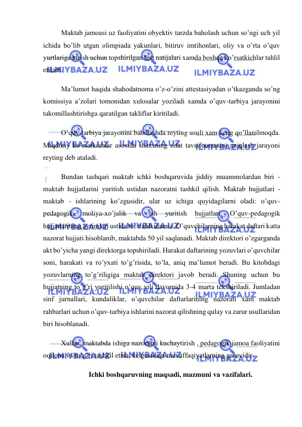  
 
Maktab jamoasi uz faoliyatini obyektiv tarzda baholash uchun so’ngi uch yil 
ichida bo’lib utgan olimpiada yakunlari, bitiruv imtihonlari, oliy va o’rta o’quv 
yurtlariga kirish uchun topshirilgan test natijalari xamda boshqa ko’rsatkichlar tahlil 
etiladi. 
Ma’lumot haqida shahodatnoma o’z-o’zini attestasiyadan o’tkazganda so’ng 
komissiya a’zolari tomonidan xulosalar yoziladi xamda o’quv-tarbiya jarayonini 
takomillashtirishga qaratilgan takliflar kiritiladi. 
O’quv-tarbiya jarayonini baholashda reyting usuli xam keng qo’llanilmoqda. 
Miqdoriy ko’rsatkichlar asosida shaxsning sifat tavsifnomasini aniqlash jarayoni 
reyting deb ataladi. 
Bundan tashqari maktab ichki boshqaruvida jiddiy muammolardan biri - 
maktab hujjatlarini yuritish ustidan nazoratni tashkil qilish. Maktab hujjatlari - 
maktab - ishlarining ko’zgusidir, ular uz ichiga quyidagilarni oladi: o’quv-
pedagogik, 
moliya-xo’jalik 
va 
ish 
yuritish 
hujjatlari. 
O’quv-pedagogik 
hujjatlarining ayrimlari ustida to’xtalib utamiz. O’quvchilarning harakat daftari katta 
nazorat hujjati hisoblanib, maktabda 50 yil saqlanadi. Maktab direktori o’zgarganda 
akt bo’yicha yangi direktorga topshiriladi. Harakat daftarining yozuvlari o’quvchilar 
soni, harakati va ro’yxati to’g’risida, to’la, aniq ma’lumot beradi. Bu kitobdagi 
yozuvlarning to’g’riligiga maktab direktori javob beradi. Shuning uchun bu 
hujjatning to’g’ri yuritilishi o’quv yili davomida 3-4 marta tekshiriladi. Jumladan 
sinf jurnallari, kundaliklar, o’quvchilar daftarlarining nazorati xam maktab 
rahbarlari uchun o’quv-tarbiya ishlarini nazorat qilishning qulay va zarur usullaridan 
biri hisoblanadi. 
Xullas, maktabda ishiga nazoratni kuchaytirish , pedagogik jamoa faoliyatini 
oqilona va to’g’ri tashkil etish, kelgusidagi muvaffaqiyatlarning garovidir. 
Ichki boshqaruvning maqsadi, mazmuni va vazifalari. 
