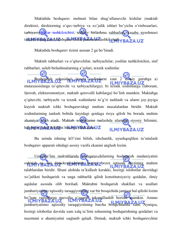  
 
Maktabda boshqaruv mehnati bilan shug’ullanuvchi kishilar (maktab 
direktori, direktorning o’quv-tarbiya va xo’jalik ishlari bo’yicha o’rinbosarlari, 
tarbiyaviy ishlar tashkilotchisi, uslubiy birlashma rahbarlari, kasaba uyushmasi 
tashkilotining raisi) boshqaruvchilik jamoasini tashkil etadi. 
Maktabda boshqaruv tizimi asosan 2 ga bo’linadi. 
Maktab rahbarlari va o’qituvchilar, tarbiyachilar, yoshlar tashkilotchisi, sinf 
rahbarlari, uslub birlashmalarning a’zolari, texnik xodimlar. 
Boshqarish sohasidagi ijrochi xodimlarni xam 2 asosiy guruhga a) 
mutaxassislarga (o’qituvchi va tarbiyachilarga); b) texnik xodimlarga (laborant, 
farrosh, elektoromontyor, maktab qorovulli kabilarga) bo’lish mumkin. Maktabga 
o’qituvchi, tarbiyachi va texnik xodimlarni to’g’ri tashlash va ularni joy-joyiga 
kuyish maktab ichki boshqaruvidagi muhim masalalardan biridir. Maktab 
xodimlarining tanlash bobida kuyidagi qoidaga rioya qilish bu borada muhim 
ahamiyat kasb etadi. Maktab xodimlarini tanlashda ularning siyosiy bilimini, 
haloligini, ishni bilishini hisobga olish zarur. 
Bu urinda ishning kO’zini bilish, ishchanlik, uyushqoqlikni ta’minlash 
boshqaruv apparati ishidagi asosiy vazifa ekanini anglash lozim. 
Umumta’lim maktablarida boshqaruvchilarning boshqarish madaniyatini 
oshirish va uni demokratlashtirish hozirgi bozor iqtisodi davrining muhim 
talablaridan biridir. Shuni alohida ta’kidlash kerakki, hozirgi islohotlar davridagi 
xo’jalikni boshqarish va unga rahbarlik qilish konstitutsiyaviy qoidalar, ilmiy 
aqidalar asosida olib boriladi. Maktabni boshqarish shakllari va usullari 
jumhuriyatimiz iqtisodiy taraqqiyotining xar bir bosqichida jamiyat hal qilishi lozim 
bo’lgan vazifalarga muvofiq o’zgarib, takomillashib borishi mumkin. Ammo 
jumhuriyatimiz iqtisodiy taraqqiyotining barcha bosqichlarida xam, Ayniqsa, 
hozirgi islohotlar davrida xam xalq ta’limi sohasining boshqarishning qoidalari va 
mazmuni u ahamiyatini saqlanib qaladi. Demak, maktab ichki boshqaruvchini 
