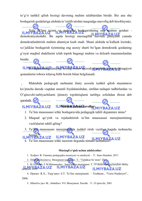  
 
to’g’ri tashkil qilish hozirgi davrning muhim talablaridan biridir. Biz ana shu 
boshqarish qoidalariga alohida to’xtalib utishni maqsadga muvofiq deb hisoblaymiz. 
Xalq ta’limi tizimi va maktabni boshqarishning eng muhim qoidasi - 
demokratiyalashdir. Bu aqida hozirgi mustaqillik davrida jamiyatni yanada 
demokratlashtirish muhim ahamiyat kasb etadi. Shuni alohida ta’kidlash lozimki, 
xo’jaliklar boshqarish tizimining eng asosiy sharti bo’lgan demokratik qoidaning 
g’oyat maqbul shakllarini izlab topish bugungi muhim va dolzarb muammolardan 
biridir. 
Boshqarishning ilmiyligi hozirgi bozor iqtisodi sharoitida ijtimoiy taraqqiyot 
qonunlarini tobora tolaroq bilib borish bilan belgilanadi. 
Maktabda pedagogik mehnatni ilmiy asosida tashkil qilish muammosi 
ko’pincha darsda vaqtdan unumli foydalanishdan, sinfdan tashqari tadbirlardan va 
O’qituvchi-tarbiyachilarni ijtimoiy topshiriqlarni tartibga solishdan iborat deb 
qaraladi. 
Nazorat uchun savollar: 
1. Ta’lim muassasasi ichki boshqaruvida pedagogik tahlil deganimiz nima? 
2. Maqsad qo‘yish va rejalashtirish ta’lim muassasasi menejmentining 
vazifalarini tahlil qiling? 
3. Ta’lim muassasasi menejmentida tashkil etish vazifasi haqida tushuncha 
bering? 
4. Ta’lim muassasasi ichki nazorati deganda nimani tushunasiz? 
 
Mustaqil o’qish uchun adabiyotlar: 
1. Xodjaev B. Umumiy pedagogika nazariyasi va amaliyoti. – T.: Sano-Standart, 2017. 
2. Dilorom Qosimova. Menejment nazariyasi. T.: “Tafakkur bo’stoni” 2011.  
3. R.I.Gimush, F.M.Matmurodov,  Innovatsion menejment. T.: O‘zbekis-ton Faylasuflari Milliy 
jamiyati, 2010. 
4. Djuraev R.X., Turg‘unov S.T. Ta’lim menejmenti. – Toshkent., “Voris-Nashriyot”., 
2006.  
5. SHarifxo‘jaev M., Abdullaev YO. Menejment. Darslik. –T.: O‘qituvchi, 2001.  
