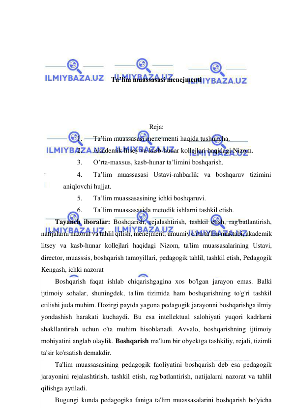  
 
 
 
 
 
Ta’lim muassasasi menejmenti 
 
 
 
Reja: 
1. 
Ta’lim muassasasi menejmenti haqida tushuncha.  
2. 
Akademik litsey va kasb-hunar kollejlari haqidagi Nizom.  
3. 
O’rta-maxsus, kasb-hunar ta’limini boshqarish.  
4. 
Ta’lim muassasasi Ustavi-rahbarlik va boshqaruv tizimini 
aniqlovchi hujjat. 
5. 
Ta’lim muassasasining ichki boshqaruvi.  
6. 
Ta’lim muassasasida metodik ishlarni tashkil etish. 
Tayanch iboralar: Boshqarish, rejalashtirish, tashkil etish, rag'batlantirish, 
natijalarni nazorat va tahlil qilish, menejment, umumiy o'rta ta'lim maktabi, akademik 
litsey va kasb-hunar kollejlari haqidagi Nizom, ta'lim muassasalarining Ustavi, 
director, muasssis, boshqarish tamoyillari, pedagogik tahlil, tashkil etish, Pedagogik 
Kengash, ichki nazorat 
Boshqarish faqat ishlab chiqarishgagina xos bo'lgan jarayon emas. Balki 
ijtimoiy sohalar, shuningdek, ta'lim tizimida ham boshqarishning to'g'ri tashkil 
etilishi juda muhim. Hozirgi paytda yagona pedagogik jarayonni boshqarishga ilmiy 
yondashish harakati kuchaydi. Bu esa intellektual salohiyati yuqori kadrlarni 
shakllantirish uchun o'ta muhim hisoblanadi. Avvalo, boshqarishning ijtimoiy 
mohiyatini anglab olaylik. Boshqarish ma'lum bir obyektga tashkiliy, rejali, tizimli 
ta'sir ko'rsatish demakdir. 
Ta'lim muassasasining pedagogik faoliyatini boshqarish deb esa pedagogik 
jarayonini rejalashtirish, tashkil etish, rag'batlantirish, natijalarni nazorat va tahlil 
qilishga aytiladi. 
Bugungi kunda pedagogika faniga ta'lim muassasalarini boshqarish bo'yicha 
