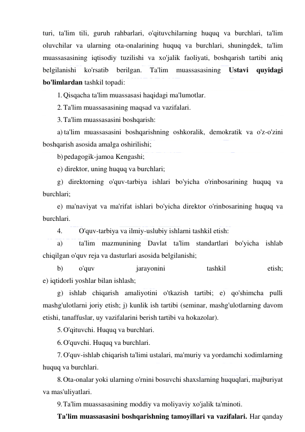  
 
turi, ta'lim tili, guruh rahbarlari, o'qituvchilarning huquq va burchlari, ta'lim 
oluvchilar va ularning ota-onalarining huquq va burchlari, shuningdek, ta'lim 
muassasasining iqtisodiy tuzilishi va xo'jalik faoliyati, boshqarish tartibi aniq 
belgilanishi 
ko'rsatib 
berilgan. 
Ta'lim 
muassasasining 
Ustavi 
quyidagi 
bo'limlardan tashkil topadi: 
1. Qisqacha ta'lim muassasasi haqidagi ma'lumotlar. 
2. Ta'lim muassasasining maqsad va vazifalari. 
3. Ta'lim muassasasini boshqarish: 
a) ta'lim muassasasini boshqarishning oshkoralik, demokratik va o'z-o'zini 
boshqarish asosida amalga oshirilishi; 
b) pedagogik-jamoa Kengashi; 
e) direktor, uning huquq va burchlari; 
g) direktorning o'quv-tarbiya ishlari bo'yicha o'rinbosarining huquq va 
burchlari; 
e) ma'naviyat va ma'rifat ishlari bo'yicha direktor o'rinbosarining huquq va 
burchlari. 
4. 
O'quv-tarbiya va ilmiy-uslubiy ishlarni tashkil etish: 
a) 
ta'lim mazmunining Davlat ta'lim standartlari bo'yicha ishlab 
chiqilgan o'quv reja va dasturlari asosida belgilanishi; 
b) 
o'quv 
jarayonini 
tashkil 
etish; 
e) iqtidorli yoshlar bilan ishlash; 
g) ishlab chiqarish amaliyotini o'tkazish tartibi; e) qo'shimcha pulli 
mashg'ulotlarni joriy etish; j) kunlik ish tartibi (seminar, mashg'ulotlarning davom 
etishi, tanaffuslar, uy vazifalarini berish tartibi va hokazolar). 
5. O'qituvchi. Huquq va burchlari. 
6. O'quvchi. Huquq va burchlari. 
7. O'quv-ishlab chiqarish ta'limi ustalari, ma'muriy va yordamchi xodimlarning 
huquq va burchlari. 
8. Ota-onalar yoki ularning o'rnini bosuvchi shaxslarning huquqlari, majburiyat 
va mas'uliyatlari. 
9. Ta'lim muassasasining moddiy va moliyaviy xo'jalik ta'minoti. 
Ta'lim muassasasini boshqarishning tamoyillari va vazifalari. Har qanday 
