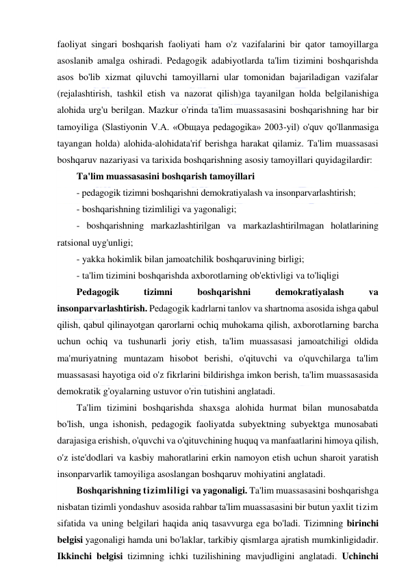  
 
faoliyat singari boshqarish faoliyati ham o'z vazifalarini bir qator tamoyillarga 
asoslanib amalga oshiradi. Pedagogik adabiyotlarda ta'lim tizimini boshqarishda 
asos bo'lib xizmat qiluvchi tamoyillarni ular tomonidan bajariladigan vazifalar 
(rejalashtirish, tashkil etish va nazorat qilish)ga tayanilgan holda belgilanishiga 
alohida urg'u berilgan. Mazkur o'rinda ta'lim muassasasini boshqarishning har bir 
tamoyiliga (Slаstiyonin V.А. «Obщаya pedаgogikа» 2003-yil) o'quv qo'llanmasiga 
tayangan holda) alohida-alohidata'rif berishga harakat qilamiz. Ta'lim muassasasi 
boshqaruv nazariyasi va tarixida boshqarishning asosiy tamoyillari quyidagilardir: 
Ta'lim muassasasini boshqarish tamoyillari 
- pedagogik tizimni boshqarishni demokratiyalash va insonparvarlashtirish; 
- boshqarishning tizimliligi va yagonaligi; 
- boshqarishning markazlashtirilgan va markazlashtirilmagan holatlarining 
ratsional uyg'unligi; 
- yakka hokimlik bilan jamoatchilik boshqaruvining birligi; 
- ta'lim tizimini boshqarishda axborotlarning ob'ektivligi va to'liqligi 
Pedagogik 
tizimni 
boshqarishni 
demokratiyalash 
va 
insonparvarlashtirish. Pedagogik kadrlarni tanlov va shartnoma asosida ishga qabul 
qilish, qabul qilinayotgan qarorlarni ochiq muhokama qilish, axborotlarning barcha 
uchun ochiq va tushunarli joriy etish, ta'lim muassasasi jamoatchiligi oldida 
ma'muriyatning muntazam hisobot berishi, o'qituvchi va o'quvchilarga ta'lim 
muassasasi hayotiga oid o'z fikrlarini bildirishga imkon berish, ta'lim muassasasida 
demokratik g'oyalarning ustuvor o'rin tutishini anglatadi. 
Ta'lim tizimini boshqarishda shaxsga alohida hurmat bilan munosabatda 
bo'lish, unga ishonish, pedagogik faoliyatda subyektning subyektga munosabati 
darajasiga erishish, o'quvchi va o'qituvchining huquq va manfaatlarini himoya qilish, 
o'z iste'dodlari va kasbiy mahoratlarini erkin namoyon etish uchun sharoit yaratish 
insonparvarlik tamoyiliga asoslangan boshqaruv mohiyatini anglatadi. 
Boshqarishning tizimliligi va yagonaligi. Ta'lim muassasasini boshqarishga 
nisbatan tizimli yondashuv asosida rahbar ta'lim muassasasini bir butun yaxlit tizim 
sifatida va uning belgilari haqida aniq tasavvurga ega bo'ladi. Tizimning birinchi 
belgisi yagonaligi hamda uni bo'laklar, tarkibiy qismlarga ajratish mumkinligidadir. 
Ikkinchi belgisi tizimning ichki tuzilishining mavjudligini anglatadi. Uchinchi 
