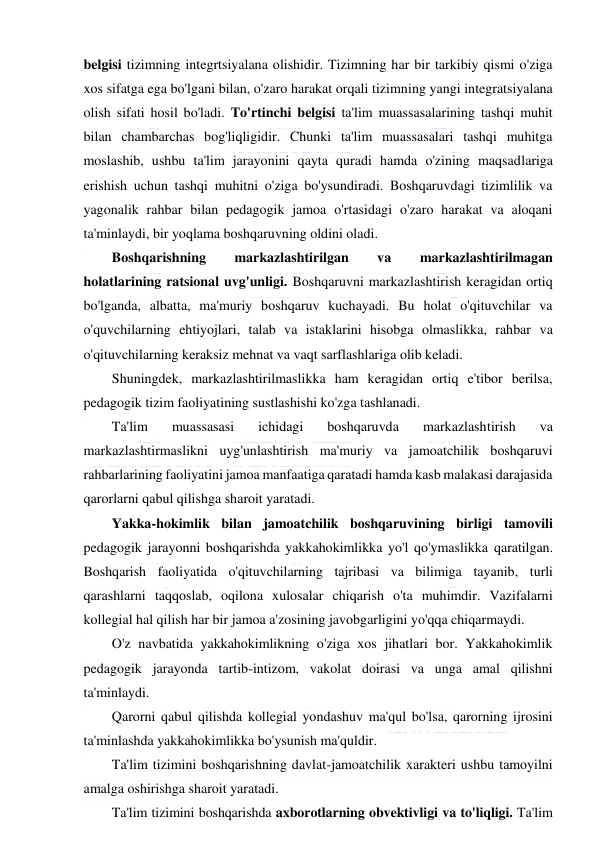  
 
belgisi tizimning integrtsiyalana olishidir. Tizimning har bir tarkibiy qismi o'ziga 
xos sifatga ega bo'lgani bilan, o'zaro harakat orqali tizimning yangi integratsiyalana 
olish sifati hosil bo'ladi. To'rtinchi belgisi ta'lim muassasalarining tashqi muhit 
bilan chambarchas bog'liqligidir. Chunki ta'lim muassasalari tashqi muhitga 
moslashib, ushbu ta'lim jarayonini qayta quradi hamda o'zining maqsadlariga 
erishish uchun tashqi muhitni o'ziga bo'ysundiradi. Boshqaruvdagi tizimlilik va 
yagonalik rahbar bilan pedagogik jamoa o'rtasidagi o'zaro harakat va aloqani 
ta'minlaydi, bir yoqlama boshqaruvning oldini oladi. 
Boshqarishning 
markazlashtirilgan 
va 
markazlashtirilmagan 
holatlarining ratsional uvg'unligi. Boshqaruvni markazlashtirish keragidan ortiq 
bo'lganda, albatta, ma'muriy boshqaruv kuchayadi. Bu holat o'qituvchilar va 
o'quvchilarning ehtiyojlari, talab va istaklarini hisobga olmaslikka, rahbar va 
o'qituvchilarning keraksiz mehnat va vaqt sarflashlariga olib keladi. 
Shuningdek, markazlashtirilmaslikka ham keragidan ortiq e'tibor berilsa, 
pedagogik tizim faoliyatining sustlashishi ko'zga tashlanadi. 
Ta'lim 
muassasasi 
ichidagi 
boshqaruvda 
markazlashtirish 
va 
markazlashtirmaslikni uyg'unlashtirish ma'muriy va jamoatchilik boshqaruvi 
rahbarlarining faoliyatini jamoa manfaatiga qaratadi hamda kasb malakasi darajasida 
qarorlarni qabul qilishga sharoit yaratadi. 
Yakka-hokimlik bilan jamoatchilik boshqaruvining birligi tamovili 
pedagogik jarayonni boshqarishda yakkahokimlikka yo'l qo'ymaslikka qaratilgan. 
Boshqarish faoliyatida o'qituvchilarning tajribasi va bilimiga tayanib, turli 
qarashlarni taqqoslab, oqilona xulosalar chiqarish o'ta muhimdir. Vazifalarni 
kollegial hal qilish har bir jamoa a'zosining javobgarligini yo'qqa chiqarmaydi. 
O'z navbatida yakkahokimlikning o'ziga xos jihatlari bor. Yakkahokimlik 
pedagogik jarayonda tartib-intizom, vakolat doirasi va unga amal qilishni 
ta'minlaydi. 
Qarorni qabul qilishda kollegial yondashuv ma'qul bo'lsa, qarorning ijrosini 
ta'minlashda yakkahokimlikka bo'ysunish ma'quldir. 
Ta'lim tizimini boshqarishning davlat-jamoatchilik xarakteri ushbu tamoyilni 
amalga oshirishga sharoit yaratadi. 
Ta'lim tizimini boshqarishda axborotlarning obvektivligi va to'liqligi. Ta'lim 
