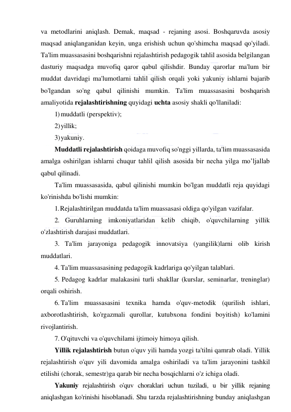  
 
va metodlarini aniqlash. Demak, maqsad - rejaning asosi. Boshqaruvda asosiy 
maqsad aniqlanganidan keyin, unga erishish uchun qo'shimcha maqsad qo'yiladi. 
Ta'lim muassasasini boshqarishni rejalashtirish pedagogik tahlil asosida belgilangan 
dasturiy maqsadga muvofiq qaror qabul qilishdir. Bunday qarorlar ma'lum bir 
muddat davridagi ma'lumotlarni tahlil qilish orqali yoki yakuniy ishlarni bajarib 
bo'lgandan so'ng qabul qilinishi mumkin. Ta'lim muassasasini boshqarish 
amaliyotida rejalashtirishning quyidagi uchta asosiy shakli qo'llaniladi: 
1) muddatli (perspektiv); 
2) yillik; 
3) yakuniy. 
Muddatli rejalashtirish qoidaga muvofiq so'nggi yillarda, ta'lim muassasasida 
amalga oshirilgan ishlarni chuqur tahlil qilish asosida bir necha yilga mo’ljallab 
qabul qilinadi. 
Ta'lim muassasasida, qabul qilinishi mumkin bo'lgan muddatli reja quyidagi 
ko'rinishda bo'lishi mumkin: 
1. Rejalashtirilgan muddatda ta'lim muassasasi oldiga qo'yilgan vazifalar. 
2. Guruhlarning imkoniyatlaridan kelib chiqib, o'quvchilarning yillik 
o'zlashtirish darajasi muddatlari. 
3. Ta'lim jarayoniga pedagogik innovatsiya (yangilik)larni olib kirish 
muddatlari. 
4. Ta'lim muassasasining pedagogik kadrlariga qo'yilgan talablari. 
5. Pedagog kadrlar malakasini turli shakllar (kurslar, seminarlar, treninglar) 
orqali oshirish. 
6. Ta'lim muassasasini texnika hamda o'quv-metodik (qurilish ishlari, 
axborotlashtirish, ko'rgazmali qurollar, kutubxona fondini boyitish) ko'lamini 
rivojlantirish. 
7. O'qituvchi va o'quvchilami ijtimoiy himoya qilish. 
Yillik rejalashtirish butun o'quv yili hamda yozgi ta'tilni qamrab oladi. Yillik 
rejalashtirish o'quv yili davomida amalga oshiriladi va ta'lim jarayonini tashkil 
etilishi (chorak, semestr)ga qarab bir necha bosqichlarni o'z ichiga oladi. 
Yakuniy rejalashtirish o'quv choraklari uchun tuziladi, u bir yillik rejaning 
aniqlashgan ko'rinishi hisoblanadi. Shu tarzda rejalashtirishning bunday aniqlashgan 
