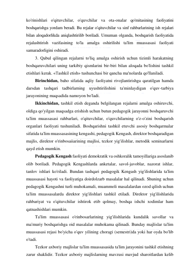  
 
ko'rinishlari o'qituvchilar, o'quvchilar va ota-onalar qo'mitasining faoliyatini 
boshqarishga yordam beradi. Bu rejalar o'qituvchilar va sinf rahbarlarining ish rejalari 
bilan aloqadorlikda aniqlashtirilib boriladi. Umuman olganda, boshqarish faoliyatida 
rejalashtirish vazifasining to'la amalga oshirilishi ta'lim muassasasi faoliyati 
samaradorligini oshiradi. 
3. Qabul qilingan rejalarni to'liq amalga oshirish uchun tizimli harakatning 
boshqaruvchilari uning tarkibiy qismlarini bir-biri bilan aloqada bo'lishini tashkil 
etishlari kerak. «Tashkil etish» tushunchasi bir qancha ma'nolarda qo'llaniladi. 
Birinchidan, baho sifatida aqliy faoliyatni rivojlantirishga qaratilgan hamda 
darsdan tashqari tadbirlarning uyushtirilishini ta'minlaydigan o'quv-tarbiya 
jarayonining maqsadida namoyon bo'ladi. 
Ikkinchidan, tashkil etish deganda belgilangan rejalarni amalga oshiruvchi, 
oldiga qo'yilgan maqsadga erishish uchun butun pedagogik jarayonni boshqaruvchi 
ta'lim muassasasi rahbarlari, o'qituvchilar, o'quvchilarning o'z-o'zini boshqarish 
organlari faoliyati tushuniladi. Boshqarishni tashkil etuvchi asosiy boshqarmalar 
sifatida ta'lim muassasasining kengashi, pedagogik Kengash, direktor boshqaradigan 
majlis, direktor o'rinbosaiiarining majlisi, tezkor yig'ilishlar, metodik seminarlarni 
qayd etish mumkin. 
Pedagogik Kengash faoliyati demokratik va oshkoralik tamoyillariga asoslanib 
olib boriladi. Pedagogik Kengashlarda anketalar, savol-javoblar, nazorat ishlar, 
tanlov ishlari ko'riladi. Bundan tashqari pedagogik Kengash yig'ilishlarida ta'lim 
muassasasi hayoti va faoliyatiga doirdolzarb masalalar hal qilinadi. Shuning uchun 
pedagogik Kengashni turli muhokamali, muammoli masalalardan ozod qilish uchun 
ta'lim muassasalarda direktor yig'ilishlari tashkil etiladi. Direktor yig'ilishlarida 
rahbariyat va o'qituvchilar ishtirok etib qolmay, boshqa ishchi xodimlar ham 
qatnashishlari mumkin. 
Ta'lim muassasasi o'rinbosarlarining yig'ilishlarida kundalik savollar va 
ma'muriy boshqarishga oid masalalar muhokama qilinadi. Bunday majlislar ta'lim 
muassasasi rejasi bo'yicha o'quv yilining choragi (semestri)da yoki har oyda bo'lib 
o'tadi. 
Tezkor axboriy rnajlislar ta'lim muassasasida ta'lim jarayonini tashkil etishning 
zarur shaklidir. Tezkor axboriy majlislarning mavzusi mavjud sharoitlardan kelib 
