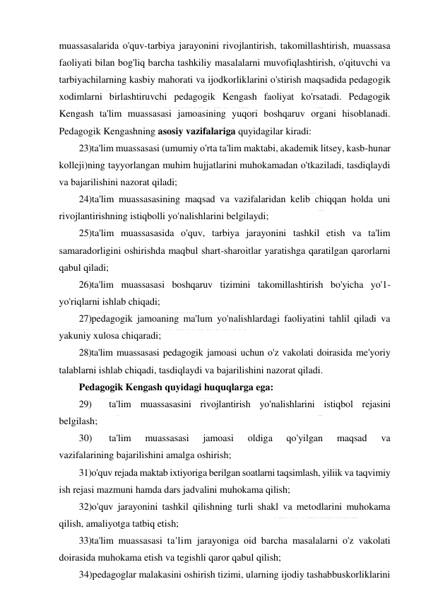  
 
muassasalarida o'quv-tarbiya jarayonini rivojlantirish, takomillashtirish, muassasa 
faoliyati bilan bog'liq barcha tashkiliy masalalarni muvofiqlashtirish, o'qituvchi va 
tarbiyachilarning kasbiy mahorati va ijodkorliklarini o'stirish maqsadida pedagogik 
xodimlarni birlashtiruvchi pedagogik Kengash faoliyat ko'rsatadi. Pedagogik 
Kengash ta'lim muassasasi jamoasining yuqori boshqaruv organi hisoblanadi. 
Pedagogik Kengashning asosiy vazifalariga quyidagilar kiradi: 
23)ta'lim muassasasi (umumiy o'rta ta'lim maktabi, akademik litsey, kasb-hunar 
kolleji)ning tayyorlangan muhim hujjatlarini muhokamadan o'tkaziladi, tasdiqlaydi 
va bajarilishini nazorat qiladi; 
24)ta'lim muassasasining maqsad va vazifalaridan kelib chiqqan holda uni 
rivojlantirishning istiqbolli yo'nalishlarini belgilaydi; 
25)ta'lim muassasasida o'quv, tarbiya jarayonini tashkil etish va ta'lim 
samaradorligini oshirishda maqbul shart-sharoitlar yaratishga qaratilgan qarorlarni 
qabul qiladi; 
26)ta'lim muassasasi boshqaruv tizimini takomillashtirish bo'yicha yo'1-
yo'riqlarni ishlab chiqadi; 
27)pedagogik jamoaning ma'lum yo'nalishlardagi faoliyatini tahlil qiladi va 
yakuniy xulosa chiqaradi; 
28) ta'lim muassasasi pedagogik jamoasi uchun o'z vakolati doirasida me'yoriy 
talablarni ishlab chiqadi, tasdiqlaydi va bajarilishini nazorat qiladi. 
Pedagogik Kengash quyidagi huquqlarga ega: 
29) 
ta'lim muassasasini rivojlantirish yo'nalishlarini istiqbol rejasini 
belgilash; 
30) 
ta'lim 
muassasasi 
jamoasi 
oldiga 
qo'yilgan 
maqsad 
va 
vazifalarining bajarilishini amalga oshirish; 
31)o'quv rejada maktab ixtiyoriga berilgan soatlarni taqsimlash, yiliik va taqvimiy 
ish rejasi mazmuni hamda dars jadvalini muhokama qilish; 
32) o'quv jarayonini tashkil qilishning turli shakl va metodlarini muhokama 
qilish, amaliyotga tatbiq etish; 
33)ta'lim muassasasi ta'lim jarayoniga oid barcha masalalarni o'z vakolati 
doirasida muhokama etish va tegishli qaror qabul qilish; 
34)pedagoglar malakasini oshirish tizimi, ularning ijodiy tashabbuskorliklarini 
