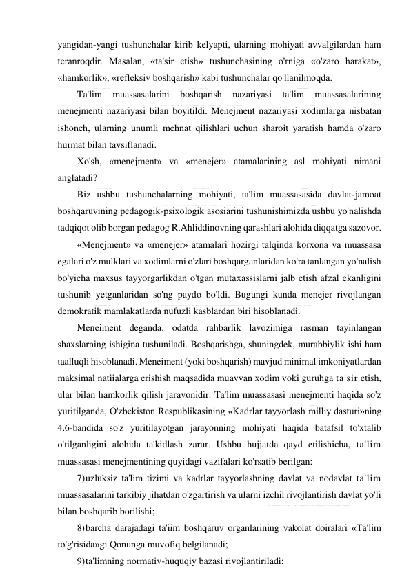  
 
yangidan-yangi tushunchalar kirib kelyapti, ularning mohiyati avvalgilardan ham 
teranroqdir. Masalan, «ta'sir etish» tushunchasining o'rniga «o'zaro harakat», 
«hamkorlik», «refleksiv boshqarish» kabi tushunchalar qo'llanilmoqda. 
Ta'lim 
muassasalarini 
boshqarish 
nazariyasi 
ta'lim 
muassasalarining 
menejmenti nazariyasi bilan boyitildi. Menejment nazariyasi xodimlarga nisbatan 
ishonch, ularning unumli mehnat qilishlari uchun sharoit yaratish hamda o'zaro 
hurmat bilan tavsiflanadi. 
Xo'sh, «menejment» va «menejer» atamalarining asl mohiyati nimani 
anglatadi? 
Biz ushbu tushunchalarning mohiyati, ta'lim muassasasida davlat-jamoat 
boshqaruvining pedagogik-psixologik asosiarini tushunishimizda ushbu yo'nalishda 
tadqiqot olib borgan pedagog R.Ahliddinovning qarashlari alohida diqqatga sazovor. 
«Menejment» va «menejer» atamalari hozirgi talqinda korxona va muassasa 
egalari o'z mulklari va xodimlarni o'zlari boshqarganlaridan ko'ra tanlangan yo'nalish 
bo'yicha maxsus tayyorgarlikdan o'tgan mutaxassislarni jalb etish afzal ekanligini 
tushunib yetganlaridan so'ng paydo bo'ldi. Bugungi kunda menejer rivojlangan 
demokratik mamlakatlarda nufuzli kasblardan biri hisoblanadi. 
Meneiment deganda. odatda rahbarlik lavozimiga rasman tayinlangan 
shaxslarning ishigina tushuniladi. Boshqarishga, shuningdek, murabbiylik ishi ham 
taalluqli hisoblanadi. Meneiment (yoki boshqarish) mavjud minimal imkoniyatlardan 
maksimal natiialarga erishish maqsadida muavvan xodim voki guruhga ta'sir etish, 
ular bilan hamkorlik qilish jaravonidir. Ta'lim muassasasi menejmenti haqida so'z 
yuritilganda, O'zbekiston Respublikasining «Kadrlar tayyorlash milliy dasturi»ning 
4.6-bandida so'z yuritilayotgan jarayonning mohiyati haqida batafsil to'xtalib 
o'tilganligini alohida ta'kidlash zarur. Ushbu hujjatda qayd etilishicha, ta'lim 
muassasasi menejmentining quyidagi vazifalari ko'rsatib berilgan: 
7) uzluksiz ta'lim tizimi va kadrlar tayyorlashning davlat va nodavlat ta'lim 
muassasalarini tarkibiy jihatdan o'zgartirish va ularni izchil rivojlantirish davlat yo'li 
bilan boshqarib borilishi; 
8) barcha darajadagi ta'iim boshqaruv organlarining vakolat doiralari «Ta'lim 
to'g'risida»gi Qonunga muvofiq belgilanadi; 
9) ta'limning normativ-huquqiy bazasi rivojlantiriladi; 
