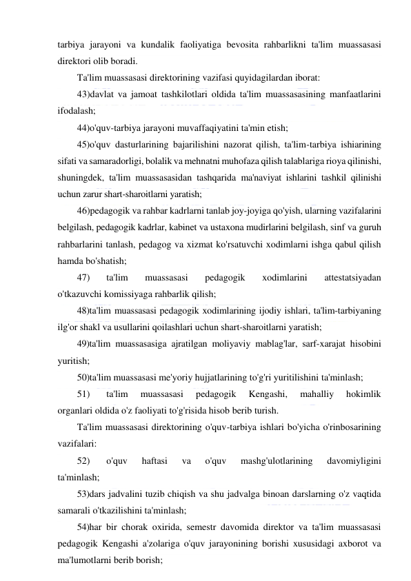  
 
tarbiya jarayoni va kundalik faoliyatiga bevosita rahbarlikni ta'lim muassasasi 
direktori olib boradi.  
Ta'lim muassasasi direktorining vazifasi quyidagilardan iborat: 
43)davlat va jamoat tashkilotlari oldida ta'lim muassasasining manfaatlarini 
ifodalash; 
44)o'quv-tarbiya jarayoni muvaffaqiyatini ta'min etish; 
45)o'quv dasturlarining bajarilishini nazorat qilish, ta'lim-tarbiya ishiarining 
sifati va samaradorligi, bolalik va mehnatni muhofaza qilish talablariga rioya qilinishi, 
shuningdek, ta'lim muassasasidan tashqarida ma'naviyat ishlarini tashkil qilinishi 
uchun zarur shart-sharoitlarni yaratish; 
46)pedagogik va rahbar kadrlarni tanlab joy-joyiga qo'yish, ularning vazifalarini 
belgilash, pedagogik kadrlar, kabinet va ustaxona mudirlarini belgilash, sinf va guruh 
rahbarlarini tanlash, pedagog va xizmat ko'rsatuvchi xodimlarni ishga qabul qilish 
hamda bo'shatish; 
47) 
ta'lim 
muassasasi 
pedagogik 
xodimlarini 
attestatsiyadan 
o'tkazuvchi komissiyaga rahbarlik qilish; 
48)ta'lim muassasasi pedagogik xodimlarining ijodiy ishlari, ta'lim-tarbiyaning 
ilg'or shakl va usullarini qoilashlari uchun shart-sharoitlarni yaratish; 
49)ta'lim muassasasiga ajratilgan moliyaviy mablag'lar, sarf-xarajat hisobini 
yuritish; 
50) ta'lim muassasasi me'yoriy hujjatlarining to'g'ri yuritilishini ta'minlash; 
51) 
ta'lim 
muassasasi 
pedagogik 
Kengashi, 
mahalliy 
hokimlik 
organlari oldida o'z faoliyati to'g'risida hisob berib turish. 
Ta'lim muassasasi direktorining o'quv-tarbiya ishlari bo'yicha o'rinbosarining 
vazifalari: 
52) 
o'quv 
haftasi 
va 
o'quv 
mashg'ulotlarining 
davomiyligini 
ta'minlash; 
53)dars jadvalini tuzib chiqish va shu jadvalga binoan darslarning o'z vaqtida 
samarali o'tkazilishini ta'minlash; 
54)har bir chorak oxirida, semestr davomida direktor va ta'lim muassasasi 
pedagogik Kengashi a'zolariga o'quv jarayonining borishi xususidagi axborot va 
ma'lumotlarni berib borish; 
