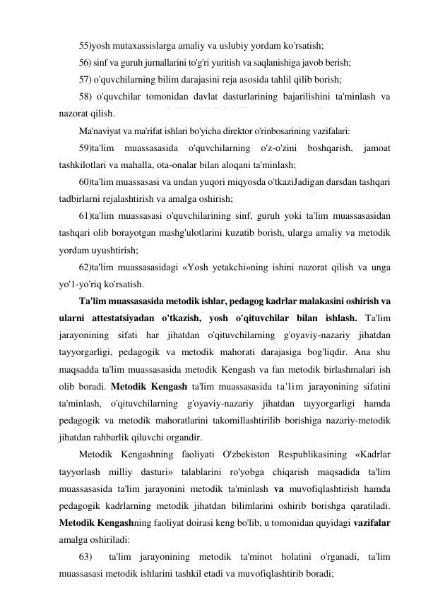  
 
55)yosh mutaxassislarga amaliy va uslubiy yordam ko'rsatish; 
56) sinf va guruh jurnallarini to'g'ri yuritish va saqlanishiga javob berish; 
57) o'quvchilarning bilim darajasini reja asosida tahlil qilib borish; 
58) o'quvchilar tomonidan davlat dasturlarining bajarilishini ta'minlash va 
nazorat qilish. 
Ma'naviyat va ma'rifat ishlari bo'yicha direktor o'rinbosarining vazifalari: 
59)ta'lim 
muassasasida 
o'quvchilarning 
o'z-o'zini 
boshqarish, 
jamoat 
tashkilotlari va mahalla, ota-onalar bilan aloqani ta'minlash; 
60)ta'lim muassasasi va undan yuqori miqyosda o'tkaziJadigan darsdan tashqari 
tadbirlarni rejalashtirish va amalga oshirish; 
61)ta'lim muassasasi o'quvchilarining sinf, guruh yoki ta'lim muassasasidan 
tashqari olib borayotgan mashg'ulotlarini kuzatib borish, ularga amaliy va metodik 
yordam uyushtirish; 
62)ta'lim muassasasidagi «Yosh yetakchi»ning ishini nazorat qilish va unga 
yo'1-yo'riq ko'rsatish.  
Ta'lim muassasasida metodik ishlar, pedagog kadrlar malakasini oshirish va 
ularni attestatsiyadan o'tkazish, yosh o'qituvchilar bilan ishlash. Ta'lim 
jarayonining sifati har jihatdan o'qituvchilarning g'oyaviy-nazariy jihatdan 
tayyorgarligi, pedagogik va metodik mahorati darajasiga bog'liqdir. Ana shu 
maqsadda ta'lim muassasasida metodik Kengash va fan metodik birlashmalari ish 
olib boradi. Metodik Kengash ta'lim muassasasida ta'lim jarayonining sifatini 
ta'minlash, o'qituvchilarning g'oyaviy-nazariy jihatdan tayyorgarligi hamda 
pedagogik va metodik mahoratlarini takomillashtirilib borishiga nazariy-metodik 
jihatdan rahbarlik qiluvchi organdir. 
Metodik Kengashning faoliyati O'zbekiston Respublikasining «Kadrlar 
tayyorlash milliy dasturi» talablarini ro'yobga chiqarish maqsadida ta'lim 
muassasasida ta'lim jarayonini metodik ta'minlash va muvofiqlashtirish hamda 
pedagogik kadrlarning metodik jihatdan bilimlarini oshirib borishga qaratiladi. 
Metodik Kengashning faoliyat doirasi keng bo'lib, u tomonidan quyidagi vazifalar 
amalga oshiriladi:  
63) 
ta'lim jarayonining metodik ta'minot holatini o'rganadi, ta'lim 
muassasasi metodik ishlarini tashkil etadi va muvofiqlashtirib boradi; 
