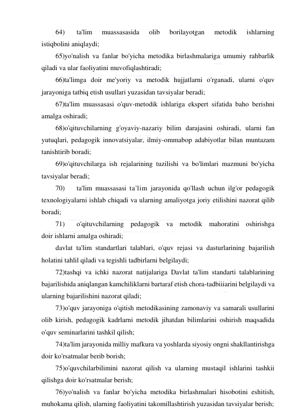  
 
64) 
ta'lim 
muassasasida 
olib 
borilayotgan 
metodik 
ishlarning 
istiqbolini aniqlaydi; 
65) yo'nalish va fanlar bo'yicha metodika birlashmalariga umumiy rahbarlik 
qiladi va ular faoliyatini muvofiqlashtiradi; 
66)ta'limga doir me'yoriy va metodik hujjatlarni o'rganadi, ularni o'quv 
jarayoniga tatbiq etish usullari yuzasidan tavsiyalar beradi; 
67)ta'lim muassasasi o'quv-metodik ishlariga ekspert sifatida baho berishni 
amalga oshiradi; 
68)o'qituvchilarning g'oyaviy-nazariy bilim darajasini oshiradi, ularni fan 
yutuqlari, pedagogik innovatsiyalar, ilmiy-ommabop adabiyotlar bilan muntazam 
tanishtirib boradi; 
69) o'qituvchilarga ish rejalarining tuzilishi va bo'limlari mazmuni bo'yicha 
tavsiyalar beradi; 
70) 
ta'lim muassasasi ta'lim jarayonida qo'llash uchun ilg'or pedagogik 
texnologiyalarni ishlab chiqadi va ularning amaliyotga joriy etilishini nazorat qilib 
boradi; 
71) 
o'qituvchilarning pedagogik va metodik mahoratini oshirishga 
doir ishlarni amalga oshiradi; 
davlat ta'lim standartlari talablari, o'quv rejasi va dasturlarining bajarilish 
holatini tahlil qiladi va tegishli tadbirlarni belgilaydi; 
72)tashqi va ichki nazorat natijalariga Davlat ta'lim standarti talablarining 
bajarilishida aniqlangan kamchiliklarni bartaraf etish chora-tadbiiiarini belgilaydi va 
ularning bajarilishini nazorat qiladi; 
73)o'quv jarayoniga o'qitish metodikasining zamonaviy va samarali usullarini 
olib kirish, pedagogik kadrlarni metodik jihatdan bilimlarini oshirish maqsadida 
o'quv seminarlarini tashkil qilish; 
74)ta'lim jarayonida milliy mafkura va yoshlarda siyosiy ongni shakllantirishga 
doir ko'rsatmalar berib borish; 
75)o'quvchilarbilimini nazorat qilish va ularning mustaqil ishlarini tashkii 
qilishga doir ko'rsatmalar berish; 
76)yo'nalish va fanlar bo'yicha metodika birlashmalari hisobotini eshitish, 
muhokama qilish, ularning faoliyatini takomillashtirish yuzasidan tavsiyalar berish; 
