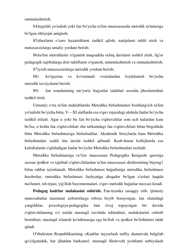  
 
ommalashtirish; 
84)tegishli yo'nalish yoki fan bo'yicha ta'lim muassasasida metodik ta'minotga 
bo'lgan ehtiyojni aniqlash; 
85)darslarni o'zaro kuzatishlarni tashkil qilish, natijalarni tahlil etish va 
mutaxassislarga amaliy yordam berish; 
86)ta'lim metodlarini o'rganish maqsadida ochiq darslarni tashkil etish, ilg'or 
pedagogik tajribalarga doir takliflarni o'rganish, umumlashtirish va ommalashtirish; 
87)yosh mutaxassislarga metodik yordam berish; 
88) 
ko'rgazma 
va 
ko'rsatmali 
vositalardan 
foydalanish 
bo'yicha 
metodik tavsiyalarni berish; 
89) 
fan xonalarining me'yoriy hujyatlar talablari asosida jihozlanishini 
tashkil etish. 
Umumiy o'rta ta'lim maktablarida Metodika birlashmalari boshlang'ich ta'lim 
yo'nalishi bo'yicha bitta, V—XI sinflarda esa o'quv rejasidagi alohida fanlar bo'yicha 
tashkil etiladi. Agar u yoki bu fan bo'yicha o'qituvchilar soni uch nafardan kam 
bo'lsa, u holda fan o'qituvchilari shu turkumdagi fan o'qituvchilari bilan birgalikda 
bitta Metodika birlashmasiga birlashadilar, Akademik litseylarda ham Metodika 
birlashmalari xuddi shu tarzda tashkil qilinadi. Kasb-hunar kollejlarida esa 
kafedralarda o'qitiladigan fanlar bo'yicha Metodika birlashmalari tuziladi. 
Metodika birlashmasiga ta'lim muassasasi Pedagogika Kengashi qaroriga 
asosan ijodkor va tajribali o'qituvchilardan ta'lim muassasasi direktorining buyrug'i 
bilan rahbar tayinlanadi. Metodika birlashmasi hujjatlariga metodika birlashmasi 
hisobotlar, metodika birlashmasi faoliyatiga aloqador bo'lgan a'zolari haqida 
ma'lumot, ish rejasi, yig'ilish bayonnomalari, o'quv-metodik hujjatlar nusxasi kiradi. 
Pedagog kadrlar malakasini oshirish. Fan-texnika taraqqiy etib, ijtimoiy 
munosabatlar mazmuni axborotlarga tobora boyib borayotgan, fan olamidagi 
yangiliklar, 
psixologiya-pedagogika 
fani 
rivoj 
topayotgan 
bir 
davrda 
o'qituvchilarning o'z ustida mustaqil ravishda ishlashlari, malakalarini oshirib 
borishlari, mustaqil izlanish ko'nikmasiga ega bo'lish va ijodkor bo'lishlarini talab 
qiladi. 
O'zbekiston Respublikasining «Kadrlar tayyorlash milliy dasturi»da belgilab 
qo'yilganidek, har jihatdan barkamol, mustaqil fikrlovchi yoshlarni tarbiyalash 
