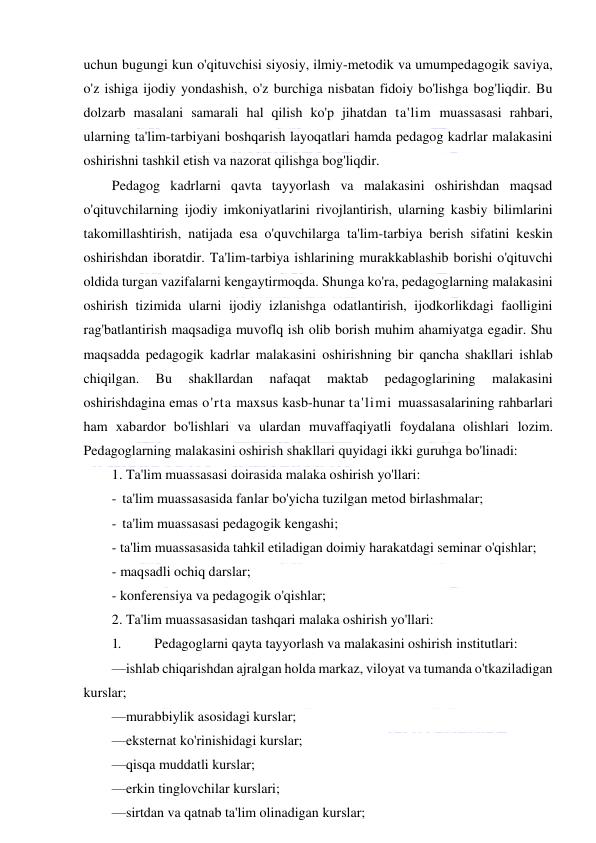  
 
uchun bugungi kun o'qituvchisi siyosiy, ilmiy-metodik va umumpedagogik saviya, 
o'z ishiga ijodiy yondashish, o'z burchiga nisbatan fidoiy bo'lishga bog'liqdir. Bu 
dolzarb masalani samarali hal qilish ko'p jihatdan ta'lim muassasasi rahbari, 
ularning ta'lim-tarbiyani boshqarish layoqatlari hamda pedagog kadrlar malakasini 
oshirishni tashkil etish va nazorat qilishga bog'liqdir. 
Pedagog kadrlarni qavta tayyorlash va malakasini oshirishdan maqsad 
o'qituvchilarning ijodiy imkoniyatlarini rivojlantirish, ularning kasbiy bilimlarini 
takomillashtirish, natijada esa o'quvchilarga ta'lim-tarbiya berish sifatini keskin 
oshirishdan iboratdir. Ta'lim-tarbiya ishlarining murakkablashib borishi o'qituvchi 
oldida turgan vazifalarni kengaytirmoqda. Shunga ko'ra, pedagoglarning malakasini 
oshirish tizimida ularni ijodiy izlanishga odatlantirish, ijodkorlikdagi faolligini 
rag'batlantirish maqsadiga muvoflq ish olib borish muhim ahamiyatga egadir. Shu 
maqsadda pedagogik kadrlar malakasini oshirishning bir qancha shakllari ishlab 
chiqilgan. 
Bu 
shakllardan 
nafaqat 
maktab 
pedagoglarining 
malakasini 
oshirishdagina emas o'rta maxsus kasb-hunar ta'limi muassasalarining rahbarlari 
ham xabardor bo'lishlari va ulardan muvaffaqiyatli foydalana olishlari lozim. 
Pedagoglarning malakasini oshirish shakllari quyidagi ikki guruhga bo'linadi: 
1. Ta'lim muassasasi doirasida malaka oshirish yo'llari: 
- ta'lim muassasasida fanlar bo'yicha tuzilgan metod birlashmalar; 
- ta'lim muassasasi pedagogik kengashi; 
- ta'lim muassasasida tahkil etiladigan doimiy harakatdagi seminar o'qishlar; 
- maqsadli ochiq darslar; 
- konferensiya va pedagogik o'qishlar; 
2. Ta'lim muassasasidan tashqari malaka oshirish yo'llari: 
1. 
Pedagoglarni qayta tayyorlash va malakasini oshirish institutlari: 
—ishlab chiqarishdan ajralgan holda markaz, viloyat va tumanda o'tkaziladigan 
kurslar; 
—murabbiylik asosidagi kurslar; 
—eksternat ko'rinishidagi kurslar; 
—qisqa muddatli kurslar; 
—erkin tinglovchilar kurslari; 
—sirtdan va qatnab ta'lim olinadigan kurslar; 
