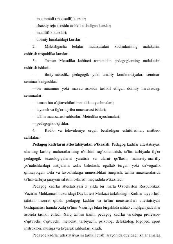  
 
—muammoli (maqsadli) kurslar; 
—shaxsiy reja asosida tashkil etiladigan kurslar; 
—mualliflik kurslari; 
—doimiy harakatdagi kurslar. 
2. 
Maktabgacha 
bolalar 
muassasalari 
xodimlarining 
malakasini 
oshirish respublika kurslari. 
3. 
Tuman Metodika kabineti tomonidan pedagoglarning malakasini 
oshirish ishlari: 
— 
ilmiy-metodik, pedagogik yoki amaliy konferensiyalar, seminar, 
seminar-kengashlar; 
—bir muammo yoki mavzu asosida tashkil etilgan doimiy harakatdagi 
seminarlar; 
—tuman fan o'qituvchilari metodika uyushmalari; 
—tayanch va ilg'or tajriba muassasasi ishlari; 
—ta'lim muassasasi rahbarlari Metodika uyushmalari; 
—pedagogik o'qishlar. 
4. 
Radio va televideniye orqali beriladigan eshittirishlar, matbuot 
sahifalari. 
Pedagog kadrlarni attestatsiyadan o'tkazish. Pedagog kadrlar attestatsiyasi 
ularning kasbiy mahoratlarining o'sishini rag'batlantirish, ta'lim-tarbiyada ilg'or 
pedagogik texnologiyalarni yaratish va ularni qo'llash, ma'naviy-ma'rifiy 
yo'nalishlardagi natijalarni xolis baholash, egallab turgan yoki da'vogarlik 
qilinayotgan toifa va lavozimlarga munosiblikni aniqiash, ta'lim muassasalarida 
ta'lim-tarbiya jarayoni sifatini oshirish maqsadida o'tkaziladi. 
Pedagog kadrlar attestatsiyasi 5 yilda bir marta O'zbekiston Respublikasi 
Vazirlar Mahkamasi huzuridagi Davlat test Markazi tarkibidagi «Kadiiar tayyorlash 
sifatini nazorat qilish, pedagog kadrlar va ta'lim muassasalari attestatsiyasi 
boshqarmasi hamda Xalq ta'limi Vazirligi bilan birgalikda ishlab chiqilgan jadvallar 
asosida tashkil etiladi. Xalq ta'limi tizimi pedagog kadrlar tarkibiga professor-
o'qituvchi, o'qituvchi, metodist, tarbiyachi, psixolog, defektolog, logoped, sport 
instruktori, musiqa va to'garak rahbarlari kiradi. 
Pedagog kadrlar attestatsiyasini tashkil etish jarayonida quyidagi ishlar amalga 
