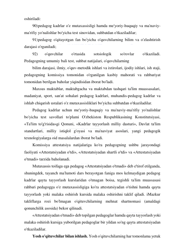  
 
oshiriladi: 
90) pedagog kadrlar o'z mutaxassisligi hamda me'yoriy-huquqiy va ma'naviy-
ma'rifiy yo'nalishlar bo'yicha test sinovidan, suhbatdan o'tkaziladilar; 
91) pedagog o'qitayotgan fan bo'yicha o'quvchilarning bilim va o'zlashtirish 
darajasi o'rganiladi; 
92) 
o'quvchilar 
o'rtasida 
sotsiologik 
so'rovlar 
o'tkaziladi. 
Pedagogning umumiy bali test, suhbat natijalari, o'quvchilarning 
bilim darajasi, ilmiy, o'quv-metodik ishlari va ixtirolari, ijodiy ishlari, ish staji, 
pedagogning komissiya tomonidan o'rganilgan kasbiy mahorati va rahbariyat 
tomonidan berilgan baholar yiqindisidan iborat bo'ladi. 
Maxsus maktablar, maktabgacha va maktabdan tashqari ta'lim muassasalari, 
madaniyat, sport, san'at sohalari pedagog kadrlari, muhandis-pedagog kadrlar va 
ishlab chiqarish ustalari o'z mutaxassisliklari bo'yicha suhbatdan o'tkaziladilar. 
Pedagog kadrlar uchun me'yoriy-huquqiy va ma'naviy-ma'rifiy yo'nalishlar 
bo'yicha test savollari to'plami O'zbekiston Respublikasining Konstitutsiyasi, 
«Ta'lim to'g'risida»gi Qonuni, «Kadrlar tayyorlash milliy dasturi», Davlat ta'lim 
standartlari, milliy istiqlol g'oyasi va ma'naviyat asoslari, yangi pedagogik 
texnologiyalarga oid masalalardan iborat bo'ladi. 
Komissiya attestatsiya natijalariga ko'ra pedagogning ushbu jarayondagi 
faoliyati «Attestatsiyadan o'tdi», «Attestatsiyadan shartli o'tdi» va «Attestatsiyadan 
o'tmadi» tarzida baholanadi. 
Mutaxassis toifaga ega pedagog «Attestatsiyadan o'tmadi» deb e'tirof etilganda, 
shuningdek, tayanch ma'lumoti dars berayotgan faniga mos kelmaydigan pedagog 
kadrlar qayta tayyorlash kurslaridan o'tmagan boisa, tegishli ta'lim muassasasi 
rahbari pedagogga o'z mutaxassisligiga ko'ra attestatsiyadan o'tishni hamda qayta 
tayyorlash yoki malaka oshirish kursida malaka oshirishni taklif qiladi. iMazkur 
takliflarga rozi bo'lmagan o'qituvchilarning mehnat shartnomasi (amaldagi 
qonunchilik asosida) bekor qilinadi. 
«Attestatsiyadan o'tmadi» deb topilgan pedagoglar hamda qayta tayyorlash yoki 
malaka oshirish kursiga yuborilgan pedagoglar bir yildan so'ng qayta attestatsiyadan 
o'tkaziladilar. 
Yosh o'qituvchilar bilan ishlash. Yosh o'qituvchilarning har tomonlama yetuk 
